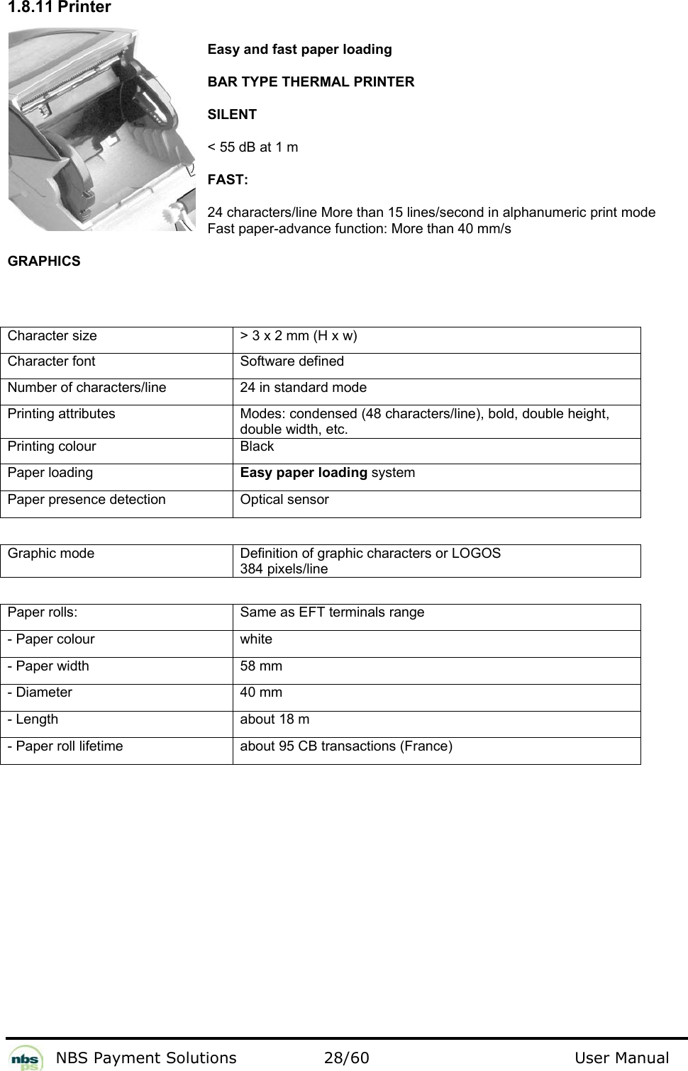           NBS Payment Solutions  28/60                                 User Manual 1.8.11 Printer  Easy and fast paper loading   BAR TYPE THERMAL PRINTER  SILENT  &lt; 55 dB at 1 m  FAST:  24 characters/line More than 15 lines/second in alphanumeric print mode Fast paper-advance function: More than 40 mm/s  GRAPHICS   Character size   &gt; 3 x 2 mm (H x w)  Character font   Software defined  Number of characters/line   24 in standard mode  Printing attributes   Modes: condensed (48 characters/line), bold, double height, double width, etc.  Printing colour   Black  Paper loading   Easy paper loading system  Paper presence detection   Optical sensor    Graphic mode  Definition of graphic characters or LOGOS 384 pixels/line   Paper rolls:   Same as EFT terminals range  - Paper colour   white  - Paper width   58 mm  - Diameter   40 mm  - Length   about 18 m  - Paper roll lifetime   about 95 CB transactions (France)     