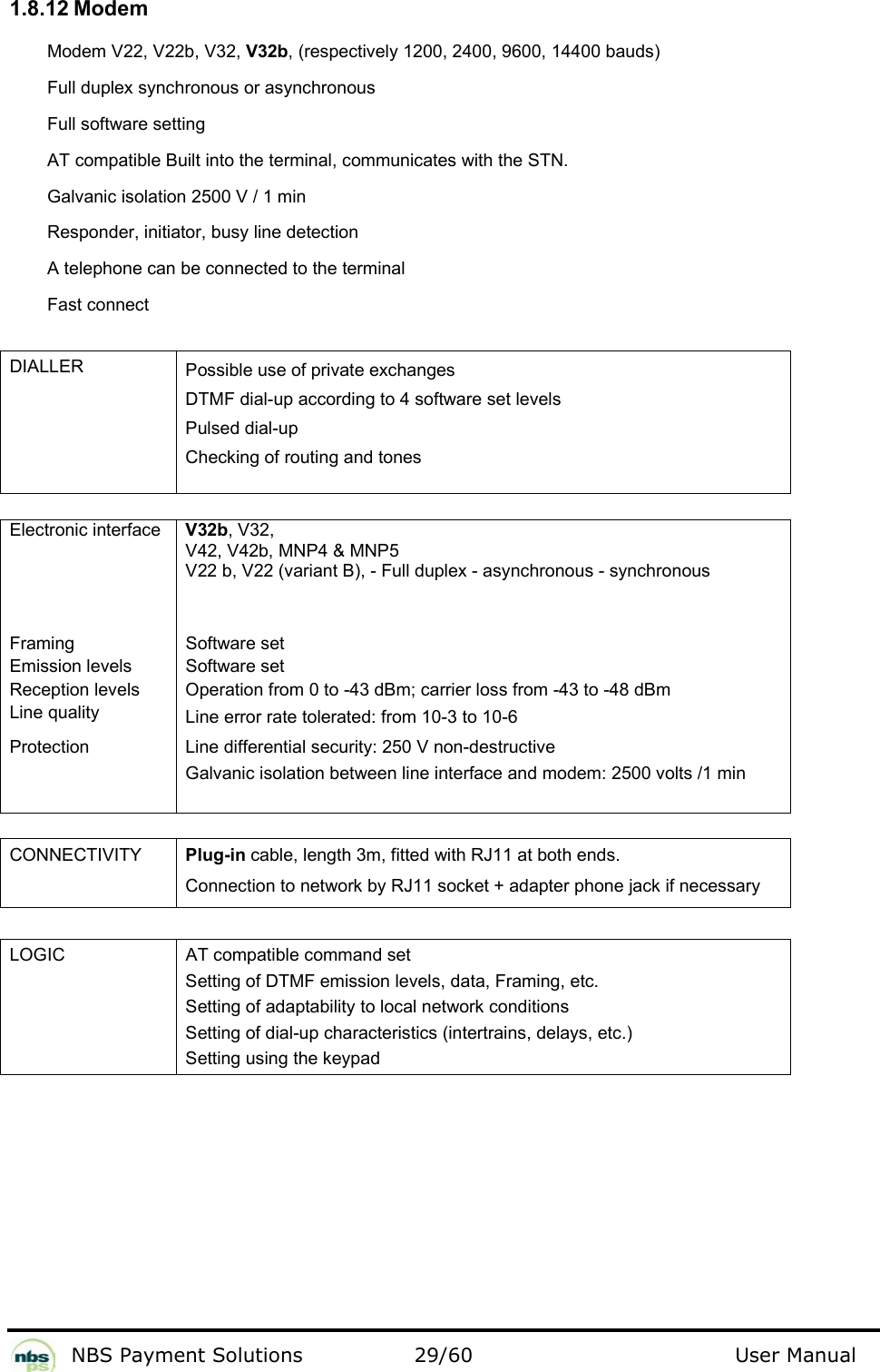           NBS Payment Solutions  29/60                                 User Manual 1.8.12 Modem  Modem V22, V22b, V32, V32b, (respectively 1200, 2400, 9600, 14400 bauds)  Full duplex synchronous or asynchronous  Full software setting  AT compatible Built into the terminal, communicates with the STN.    Galvanic isolation 2500 V / 1 min  Responder, initiator, busy line detection  A telephone can be connected to the terminal  Fast connect   DIALLER  Possible use of private exchanges   DTMF dial-up according to 4 software set levels  Pulsed dial-up   Checking of routing and tones     Electronic interface   V32b, V32,  V42, V42b, MNP4 &amp; MNP5 V22 b, V22 (variant B), - Full duplex - asynchronous - synchronous   Framing   Software set  Emission levels   Software set  Reception levels   Operation from 0 to -43 dBm; carrier loss from -43 to -48 dBm  Line quality   Line error rate tolerated: from 10-3 to 10-6  Protection  Line differential security: 250 V non-destructive Galvanic isolation between line interface and modem: 2500 volts /1 min     CONNECTIVITY  Plug-in cable, length 3m, fitted with RJ11 at both ends. Connection to network by RJ11 socket + adapter phone jack if necessary   LOGIC  AT compatible command set  Setting of DTMF emission levels, data, Framing, etc.  Setting of adaptability to local network conditions  Setting of dial-up characteristics (intertrains, delays, etc.)  Setting using the keypad   