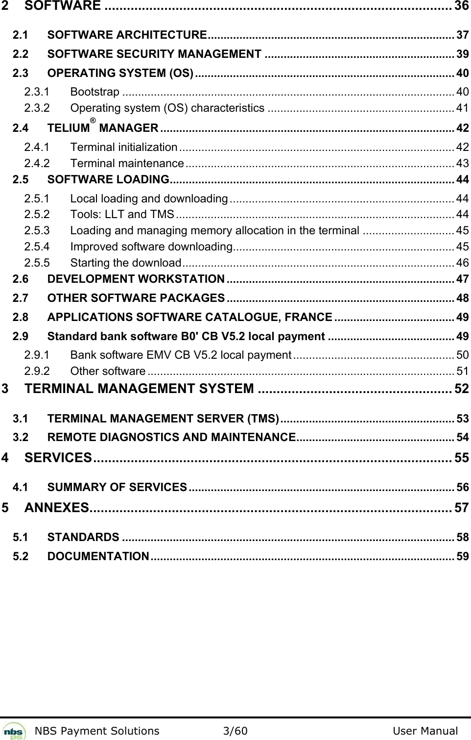           NBS Payment Solutions  3/60                                 User Manual 2 SOFTWARE ............................................................................................. 36 2.1 SOFTWARE ARCHITECTURE.............................................................................. 37 2.2 SOFTWARE SECURITY MANAGEMENT ............................................................ 39 2.3 OPERATING SYSTEM (OS).................................................................................. 40 2.3.1 Bootstrap ......................................................................................................... 40 2.3.2 Operating system (OS) characteristics ........................................................... 41 2.4 TELIUM® MANAGER ............................................................................................. 42 2.4.1 Terminal initialization ....................................................................................... 42 2.4.2 Terminal maintenance..................................................................................... 43 2.5 SOFTWARE LOADING.......................................................................................... 44 2.5.1 Local loading and downloading ....................................................................... 44 2.5.2 Tools: LLT and TMS........................................................................................ 44 2.5.3 Loading and managing memory allocation in the terminal ............................. 45 2.5.4 Improved software downloading...................................................................... 45 2.5.5 Starting the download...................................................................................... 46 2.6 DEVELOPMENT WORKSTATION ........................................................................ 47 2.7 OTHER SOFTWARE PACKAGES ........................................................................ 48 2.8 APPLICATIONS SOFTWARE CATALOGUE, FRANCE ...................................... 49 2.9 Standard bank software B0&apos; CB V5.2 local payment ........................................ 49 2.9.1 Bank software EMV CB V5.2 local payment ................................................... 50 2.9.2 Other software ................................................................................................. 51 3 TERMINAL MANAGEMENT SYSTEM .................................................... 52 3.1 TERMINAL MANAGEMENT SERVER (TMS)....................................................... 53 3.2 REMOTE DIAGNOSTICS AND MAINTENANCE.................................................. 54 4 SERVICES................................................................................................ 55 4.1 SUMMARY OF SERVICES.................................................................................... 56 5 ANNEXES................................................................................................. 57 5.1 STANDARDS ......................................................................................................... 58 5.2 DOCUMENTATION................................................................................................ 59  