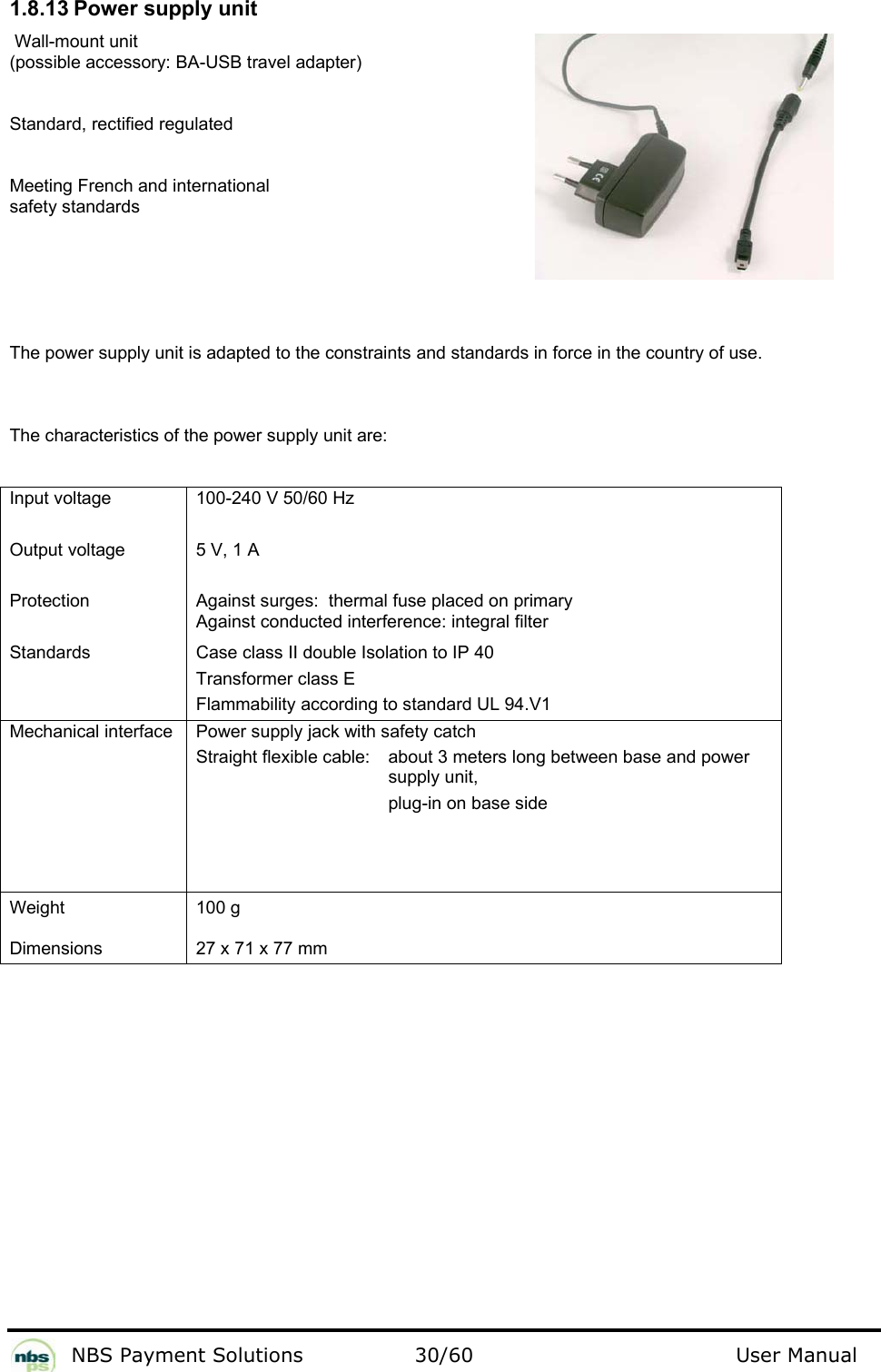           NBS Payment Solutions  30/60                                 User Manual 1.8.13 Power supply unit   Wall-mount unit  (possible accessory: BA-USB travel adapter)   Standard, rectified regulated  Meeting French and international  safety standards  The power supply unit is adapted to the constraints and standards in force in the country of use.   The characteristics of the power supply unit are:   Input voltage   Output voltage   Protection   Standards  100-240 V 50/60 Hz   5 V, 1 A   Against surges:  thermal fuse placed on primary  Against conducted interference: integral filter  Case class II double Isolation to IP 40   Transformer class E  Flammability according to standard UL 94.V1  Mechanical interface   Power supply jack with safety catch  Straight flexible cable:    about 3 meters long between base and power    supply unit,         plug-in on base side  Weight   Dimensions  100 g   27 x 71 x 77 mm    