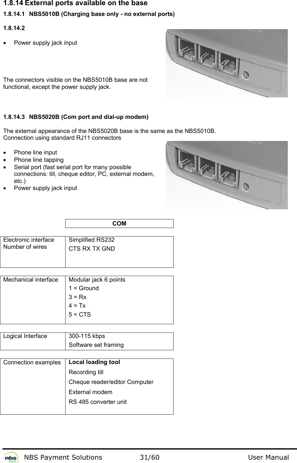           NBS Payment Solutions  31/60                                 User Manual 1.8.14 External ports available on the base  1.8.14.1  NBS5010B (Charging base only - no external ports) 1.8.14.2  •  Power supply jack input   The connectors visible on the NBS5010B base are not functional, except the power supply jack.   1.8.14.3  NBS5020B (Com port and dial-up modem) The external appearance of the NBS5020B base is the same as the NBS5010B.   Connection using standard RJ11 connectors  •  Phone line input  •  Phone line tapping •  Serial port (fast serial port for many possible connections: till, cheque editor, PC, external modem, etc.) •  Power supply jack input      COM   Electronic interface Number of wires  Simplified RS232  CTS RX TX GND     Mechanical interface   Modular jack 6 points   1 = Ground  3 = Rx  4 = Tx  5 = CTS    Logical Interface  300-115 kbps Software set framing   Connection examples    Local loading tool  Recording till  Cheque reader/editor Computer  External modem  RS 485 converter unit      