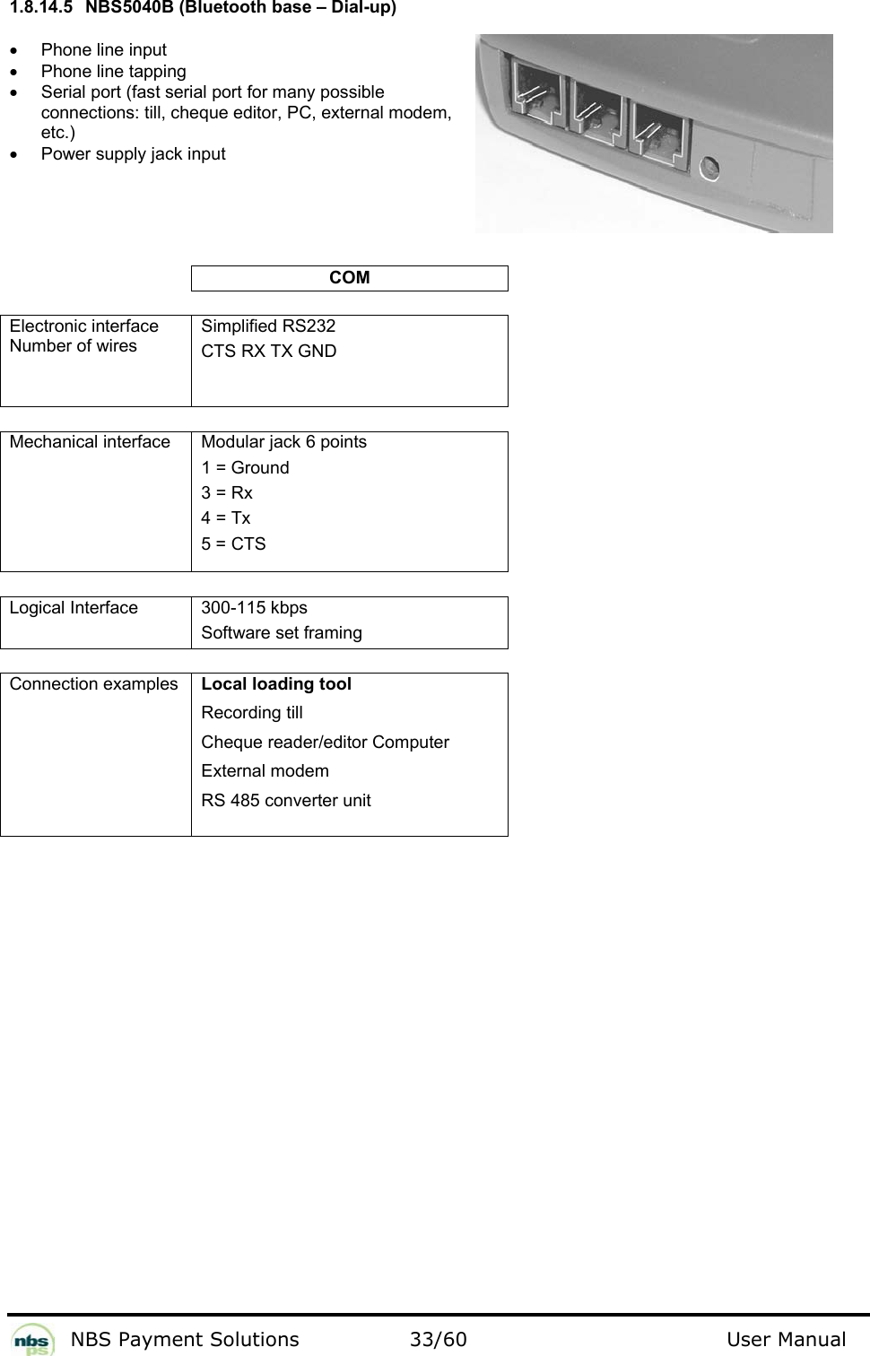           NBS Payment Solutions  33/60                                 User Manual 1.8.14.5  NBS5040B (Bluetooth base – Dial-up)  •  Phone line input  •  Phone line tapping •  Serial port (fast serial port for many possible connections: till, cheque editor, PC, external modem, etc.) •  Power supply jack input       COM   Electronic interface Number of wires  Simplified RS232  CTS RX TX GND     Mechanical interface   Modular jack 6 points   1 = Ground  3 = Rx  4 = Tx  5 = CTS    Logical Interface  300-115 kbps Software set framing   Connection examples    Local loading tool  Recording till  Cheque reader/editor Computer  External modem  RS 485 converter unit      