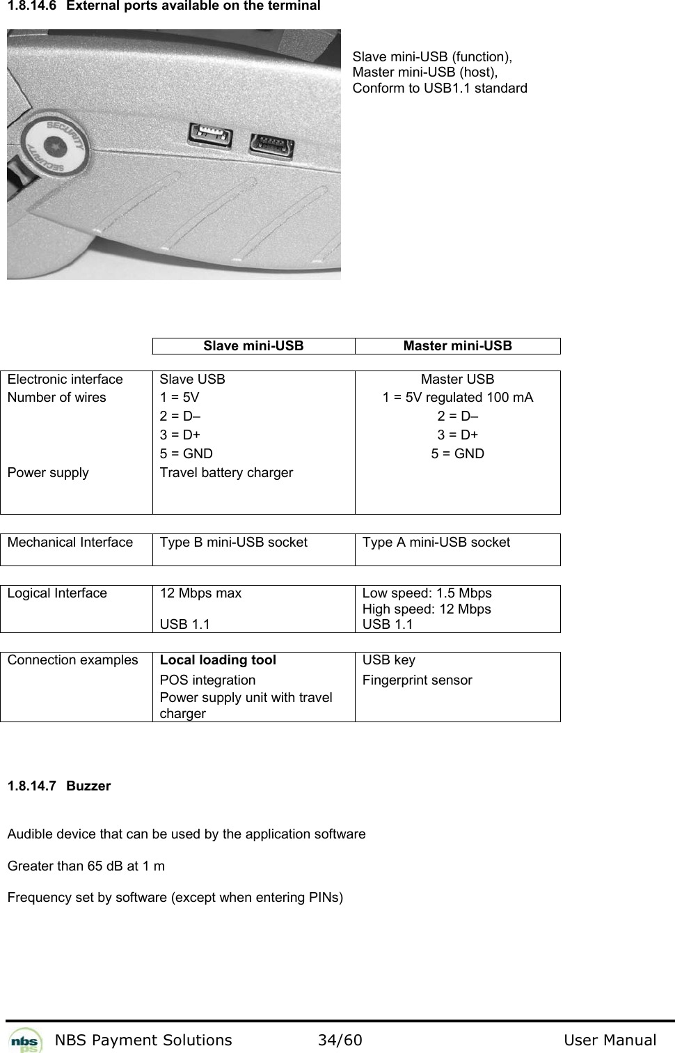           NBS Payment Solutions  34/60                                 User Manual 1.8.14.6  External ports available on the terminal   Slave mini-USB (function),    Master mini-USB (host),    Conform to USB1.1 standard                Slave mini-USB  Master mini-USB     Electronic interface   Slave USB   Master USB  Number of wires   1 = 5V   1 = 5V regulated 100 mA   2 = D–   2 = D–   3 = D+   3 = D+   5 = GND   5 = GND  Power supply   Travel battery charger        Mechanical Interface  Type B mini-USB socket  Type A mini-USB socket     Logical Interface  12 Mbps max  USB 1.1 Low speed: 1.5 Mbps High speed: 12 Mbps USB 1.1     Connection examples    Local loading tool  USB key   POS integration   Fingerprint sensor   Power supply unit with travel charger       1.8.14.7 Buzzer  Audible device that can be used by the application software   Greater than 65 dB at 1 m   Frequency set by software (except when entering PINs)     