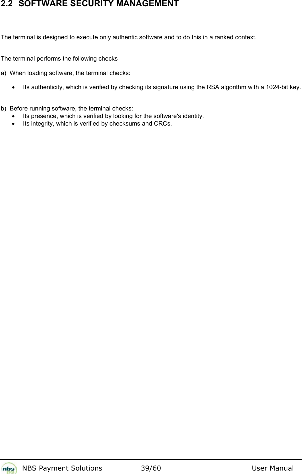           NBS Payment Solutions  39/60                                 User Manual 2.2  SOFTWARE SECURITY MANAGEMENT  The terminal is designed to execute only authentic software and to do this in a ranked context.   The terminal performs the following checks  a)  When loading software, the terminal checks:   •  Its authenticity, which is verified by checking its signature using the RSA algorithm with a 1024-bit key.  b)  Before running software, the terminal checks:   •  Its presence, which is verified by looking for the software&apos;s identity.  •  Its integrity, which is verified by checksums and CRCs.    