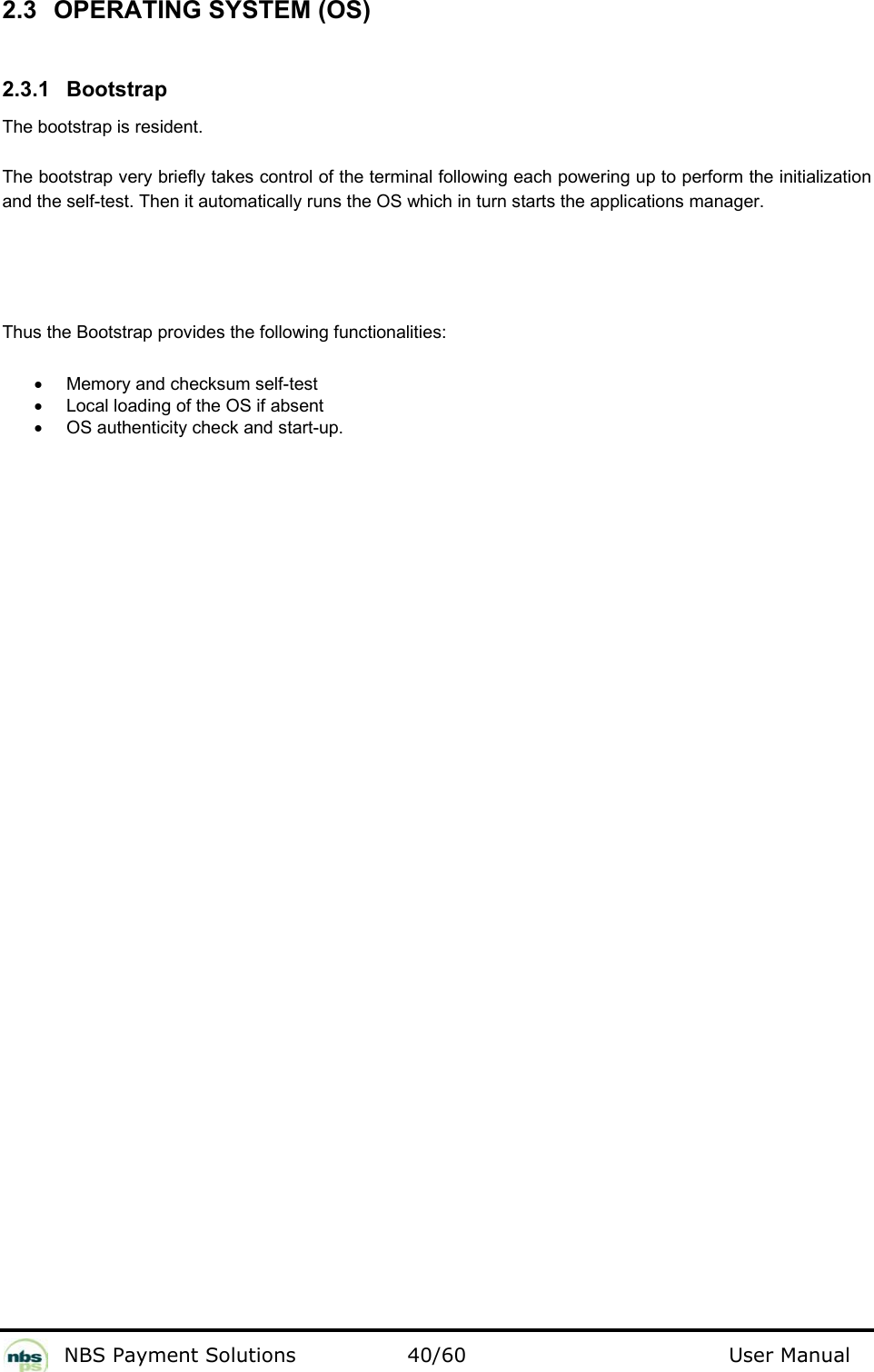           NBS Payment Solutions  40/60                                 User Manual 2.3  OPERATING SYSTEM (OS)  2.3.1 Bootstrap  The bootstrap is resident.   The bootstrap very briefly takes control of the terminal following each powering up to perform the initialization and the self-test. Then it automatically runs the OS which in turn starts the applications manager.   Thus the Bootstrap provides the following functionalities:  •  Memory and checksum self-test   •  Local loading of the OS if absent  •  OS authenticity check and start-up.    