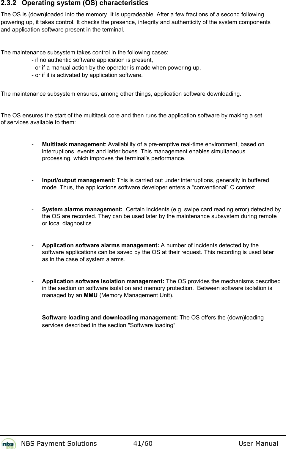           NBS Payment Solutions  41/60                                 User Manual 2.3.2  Operating system (OS) characteristics  The OS is (down)loaded into the memory. It is upgradeable. After a few fractions of a second following powering up, it takes control. It checks the presence, integrity and authenticity of the system components and application software present in the terminal.   The maintenance subsystem takes control in the following cases:   - if no authentic software application is present,   - or if a manual action by the operator is made when powering up,   - or if it is activated by application software.    The maintenance subsystem ensures, among other things, application software downloading.  The OS ensures the start of the multitask core and then runs the application software by making a set of services available to them:   -  Multitask management: Availability of a pre-emptive real-time environment, based on interruptions, events and letter boxes. This management enables simultaneous processing, which improves the terminal&apos;s performance.  -  Input/output management: This is carried out under interruptions, generally in buffered mode. Thus, the applications software developer enters a &quot;conventional&quot; C context.  -  System alarms management:  Certain incidents (e.g. swipe card reading error) detected by the OS are recorded. They can be used later by the maintenance subsystem during remote or local diagnostics.   -  Application software alarms management: A number of incidents detected by the software applications can be saved by the OS at their request. This recording is used later as in the case of system alarms.   -  Application software isolation management: The OS provides the mechanisms described in the section on software isolation and memory protection.  Between software isolation is managed by an MMU (Memory Management Unit).  -  Software loading and downloading management: The OS offers the (down)loading services described in the section &quot;Software loading&quot;   