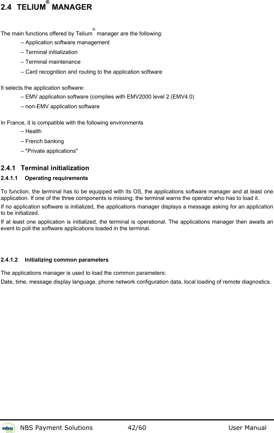           NBS Payment Solutions  42/60                                 User Manual 2.4 TELIUM® MANAGER  The main functions offered by Telium® manager are the following:     – Application software management     – Terminal initialization    – Terminal maintenance     – Card recognition and routing to the application software   It selects the application software:     – EMV application software (complies with EMV2000 level 2 (EMV4.0)     – non-EMV application software    In France, it is compatible with the following environments     – Health    – French banking    – &quot;Private applications&quot;   2.4.1 Terminal initialization  2.4.1.1  Operating requirements   To function, the terminal has to be equipped with its OS, the applications software manager and at least one application. If one of the three components is missing, the terminal warns the operator who has to load it.   If no application software is initialized, the applications manager displays a message asking for an application to be initialized.  If at least one application is initialized, the terminal is operational. The applications manager then awaits an event to poll the software applications loaded in the terminal.   2.4.1.2  Initializing common parameters  The applications manager is used to load the common parameters:   Date, time, message display language, phone network configuration data, local loading of remote diagnostics.    