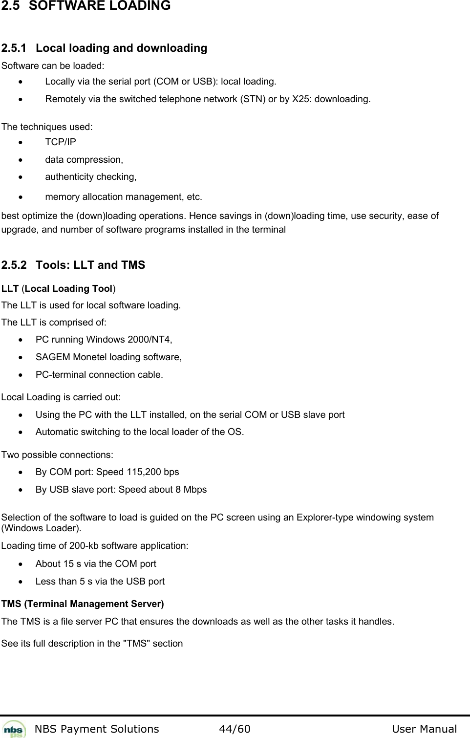           NBS Payment Solutions  44/60                                 User Manual 2.5  SOFTWARE LOADING  2.5.1  Local loading and downloading  Software can be loaded:  •  Locally via the serial port (COM or USB): local loading.   •  Remotely via the switched telephone network (STN) or by X25: downloading.    The techniques used:   •  TCP/IP  •  data compression, •  authenticity checking, •  memory allocation management, etc. best optimize the (down)loading operations. Hence savings in (down)loading time, use security, ease of upgrade, and number of software programs installed in the terminal   2.5.2  Tools: LLT and TMS  LLT (Local Loading Tool)   The LLT is used for local software loading.   The LLT is comprised of:   •  PC running Windows 2000/NT4,   •  SAGEM Monetel loading software,   •  PC-terminal connection cable.  Local Loading is carried out:   •  Using the PC with the LLT installed, on the serial COM or USB slave port •  Automatic switching to the local loader of the OS. Two possible connections: •  By COM port: Speed 115,200 bps  •  By USB slave port: Speed about 8 Mbps   Selection of the software to load is guided on the PC screen using an Explorer-type windowing system (Windows Loader).  Loading time of 200-kb software application:   •  About 15 s via the COM port  •  Less than 5 s via the USB port  TMS (Terminal Management Server)  The TMS is a file server PC that ensures the downloads as well as the other tasks it handles.   See its full description in the &quot;TMS&quot; section  