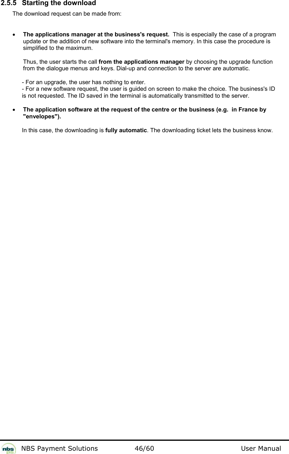           NBS Payment Solutions  46/60                                 User Manual 2.5.5  Starting the download  The download request can be made from:   • The applications manager at the business&apos;s request.  This is especially the case of a program update or the addition of new software into the terminal&apos;s memory. In this case the procedure is simplified to the maximum.  Thus, the user starts the call from the applications manager by choosing the upgrade function from the dialogue menus and keys. Dial-up and connection to the server are automatic.    - For an upgrade, the user has nothing to enter.    - For a new software request, the user is guided on screen to make the choice. The business&apos;s ID    is not requested. The ID saved in the terminal is automatically transmitted to the server.    • The application software at the request of the centre or the business (e.g.  in France by &quot;envelopes&quot;).  In this case, the downloading is fully automatic. The downloading ticket lets the business know.    
