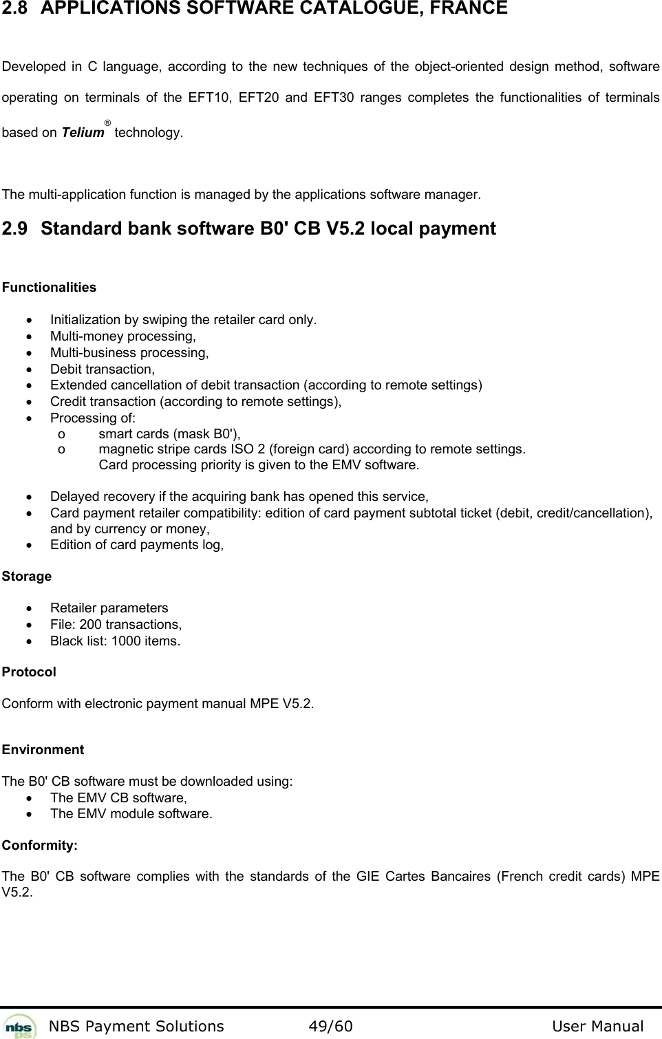           NBS Payment Solutions  49/60                                 User Manual 2.8 APPLICATIONS SOFTWARE CATALOGUE, FRANCE  Developed in C language, according to the new techniques of the object-oriented design method, software operating on terminals of the EFT10, EFT20 and EFT30 ranges completes the functionalities of terminals based on Telium® technology.    The multi-application function is managed by the applications software manager.  2.9  Standard bank software B0&apos; CB V5.2 local payment  Functionalities  •  Initialization by swiping the retailer card only.   •  Multi-money processing,  •  Multi-business processing,  •  Debit transaction,  •  Extended cancellation of debit transaction (according to remote settings)  •  Credit transaction (according to remote settings),   •  Processing of:     o  smart cards (mask B0&apos;),    o  magnetic stripe cards ISO 2 (foreign card) according to remote settings.   Card processing priority is given to the EMV software.    •  Delayed recovery if the acquiring bank has opened this service,  •  Card payment retailer compatibility: edition of card payment subtotal ticket (debit, credit/cancellation), and by currency or money,  •  Edition of card payments log,    Storage  •  Retailer parameters  •  File: 200 transactions,  •  Black list: 1000 items.   Protocol  Conform with electronic payment manual MPE V5.2.   Environment  The B0&apos; CB software must be downloaded using:   •  The EMV CB software,   •  The EMV module software.   Conformity:  The B0&apos; CB software complies with the standards of the GIE Cartes Bancaires (French credit cards) MPE V5.2.    