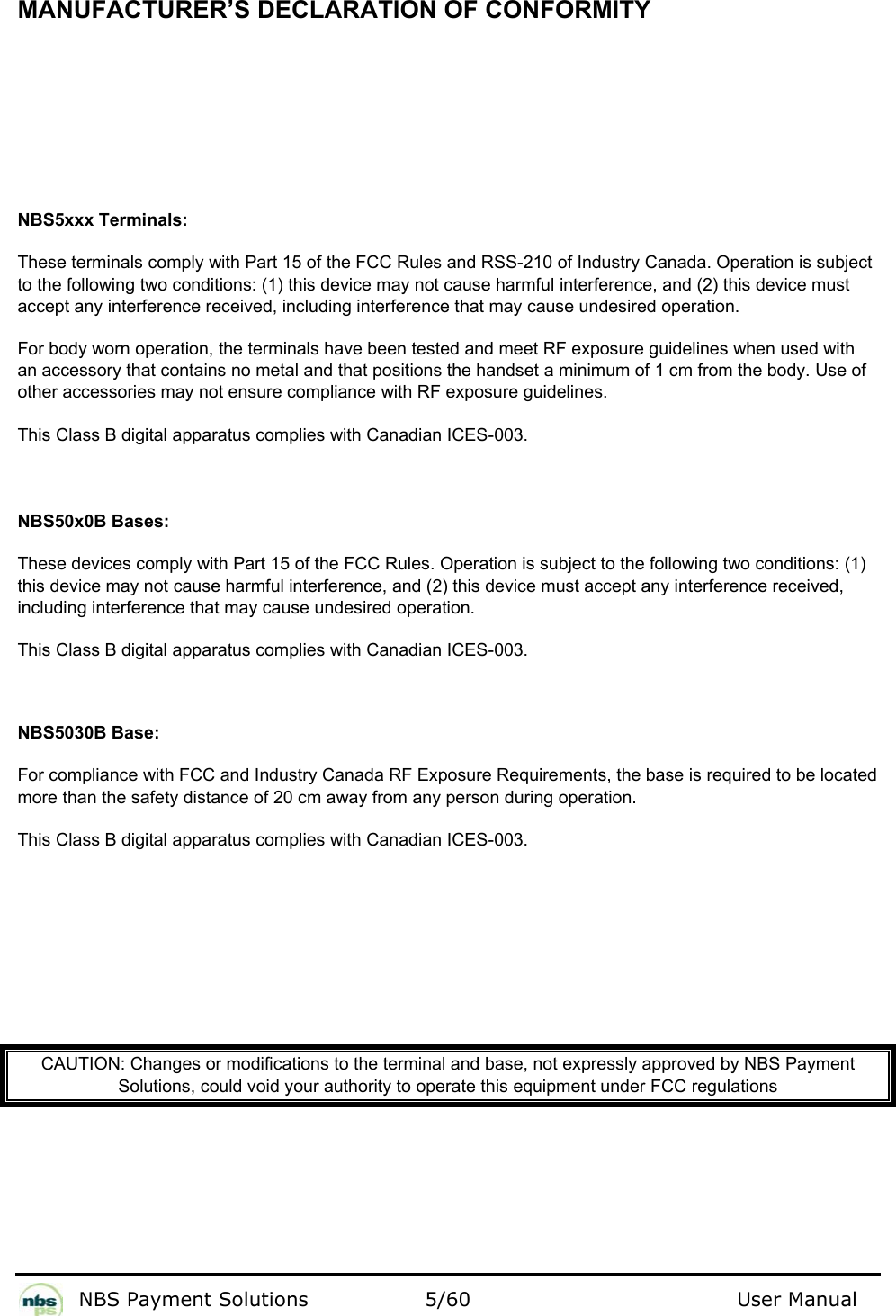           NBS Payment Solutions  5/60                                 User Manual  MANUFACTURER’S DECLARATION OF CONFORMITY     NBS5xxx Terminals: These terminals comply with Part 15 of the FCC Rules and RSS-210 of Industry Canada. Operation is subject to the following two conditions: (1) this device may not cause harmful interference, and (2) this device must accept any interference received, including interference that may cause undesired operation. For body worn operation, the terminals have been tested and meet RF exposure guidelines when used with an accessory that contains no metal and that positions the handset a minimum of 1 cm from the body. Use of other accessories may not ensure compliance with RF exposure guidelines. This Class B digital apparatus complies with Canadian ICES-003.   NBS50x0B Bases: These devices comply with Part 15 of the FCC Rules. Operation is subject to the following two conditions: (1) this device may not cause harmful interference, and (2) this device must accept any interference received, including interference that may cause undesired operation. This Class B digital apparatus complies with Canadian ICES-003.  NBS5030B Base: For compliance with FCC and Industry Canada RF Exposure Requirements, the base is required to be located more than the safety distance of 20 cm away from any person during operation. This Class B digital apparatus complies with Canadian ICES-003.         CAUTION: Changes or modifications to the terminal and base, not expressly approved by NBS Payment Solutions, could void your authority to operate this equipment under FCC regulations     