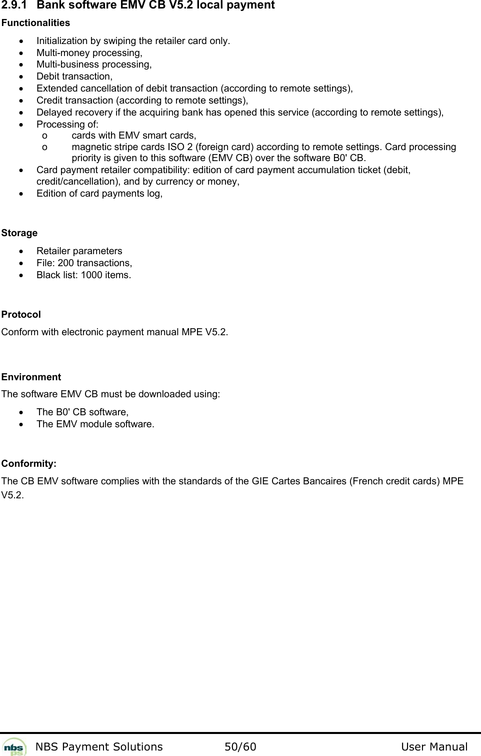           NBS Payment Solutions  50/60                                 User Manual 2.9.1  Bank software EMV CB V5.2 local payment  Functionalities  •  Initialization by swiping the retailer card only.  •  Multi-money processing,  •  Multi-business processing,  •  Debit transaction,  •  Extended cancellation of debit transaction (according to remote settings),  •  Credit transaction (according to remote settings),   •  Delayed recovery if the acquiring bank has opened this service (according to remote settings),  •  Processing of:      o  cards with EMV smart cards,      o  magnetic stripe cards ISO 2 (foreign card) according to remote settings. Card processing priority is given to this software (EMV CB) over the software B0&apos; CB.  •  Card payment retailer compatibility: edition of card payment accumulation ticket (debit, credit/cancellation), and by currency or money,  •  Edition of card payments log,     Storage  •  Retailer parameters  •  File: 200 transactions,  •  Black list: 1000 items.    Protocol  Conform with electronic payment manual MPE V5.2.    Environment  The software EMV CB must be downloaded using:   •  The B0&apos; CB software,  •  The EMV module software.    Conformity:  The CB EMV software complies with the standards of the GIE Cartes Bancaires (French credit cards) MPE V5.2.  