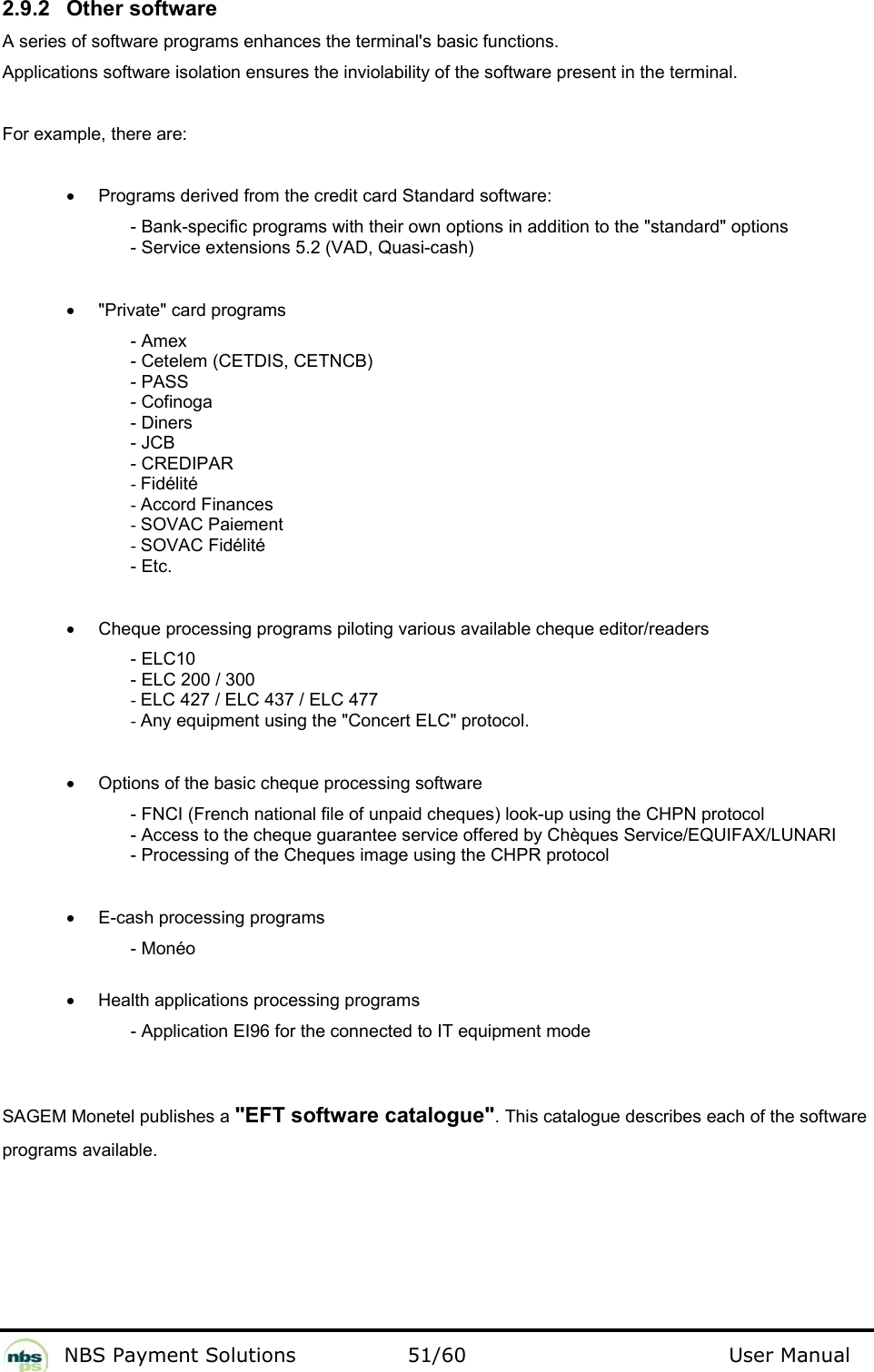           NBS Payment Solutions  51/60                                 User Manual 2.9.2  Other software  A series of software programs enhances the terminal&apos;s basic functions.   Applications software isolation ensures the inviolability of the software present in the terminal.  For example, there are:    •  Programs derived from the credit card Standard software:  - Bank-specific programs with their own options in addition to the &quot;standard&quot; options  - Service extensions 5.2 (VAD, Quasi-cash)    •  &quot;Private&quot; card programs  - Amex  - Cetelem (CETDIS, CETNCB)  - PASS  - Cofinoga  - Diners  - JCB  - CREDIPAR  - Fidélité  - Accord Finances  - SOVAC Paiement  - SOVAC Fidélité  - Etc.    •  Cheque processing programs piloting various available cheque editor/readers  - ELC10  - ELC 200 / 300  - ELC 427 / ELC 437 / ELC 477  - Any equipment using the &quot;Concert ELC&quot; protocol.     •  Options of the basic cheque processing software  - FNCI (French national file of unpaid cheques) look-up using the CHPN protocol  - Access to the cheque guarantee service offered by Chèques Service/EQUIFAX/LUNARI  - Processing of the Cheques image using the CHPR protocol    •  E-cash processing programs  - Monéo   •  Health applications processing programs  - Application EI96 for the connected to IT equipment mode    SAGEM Monetel publishes a &quot;EFT software catalogue&quot;. This catalogue describes each of the software programs available.   