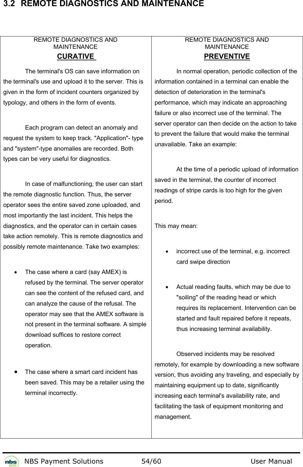           NBS Payment Solutions  54/60                                 User Manual 3.2  REMOTE DIAGNOSTICS AND MAINTENANCE   REMOTE DIAGNOSTICS AND  MAINTENANCE CURATIVE  The terminal&apos;s OS can save information on the terminal&apos;s use and upload it to the server. This is given in the form of incident counters organized by typology, and others in the form of events. Each program can detect an anomaly and request the system to keep track. &quot;Application&quot;- type and &quot;system&quot;-type anomalies are recorded. Both types can be very useful for diagnostics.  In case of malfunctioning, the user can start the remote diagnostic function. Thus, the server operator sees the entire saved zone uploaded, and most importantly the last incident. This helps the diagnostics, and the operator can in certain cases take action remotely. This is remote diagnostics and possibly remote maintenance. Take two examples: •  The case where a card (say AMEX) is refused by the terminal. The server operator can see the content of the refused card, and can analyze the cause of the refusal. The operator may see that the AMEX software is not present in the terminal software. A simple download suffices to restore correct operation. • The case where a smart card incident has been saved. This may be a retailer using the terminal incorrectly. REMOTE DIAGNOSTICS AND  MAINTENANCE PREVENTIVE In normal operation, periodic collection of the information contained in a terminal can enable the detection of deterioration in the terminal&apos;s performance, which may indicate an approaching failure or also incorrect use of the terminal. The server operator can then decide on the action to take to prevent the failure that would make the terminal unavailable. Take an example:  At the time of a periodic upload of information saved in the terminal, the counter of incorrect readings of stripe cards is too high for the given period. This may mean: •  incorrect use of the terminal, e.g. incorrect card swipe direction •  Actual reading faults, which may be due to &quot;soiling&quot; of the reading head or which requires its replacement. Intervention can be started and fault repaired before it repeats, thus increasing terminal availability.  Observed incidents may be resolved remotely, for example by downloading a new software version, thus avoiding any traveling, and especially by maintaining equipment up to date, significantly increasing each terminal&apos;s availability rate, and facilitating the task of equipment monitoring and management. 