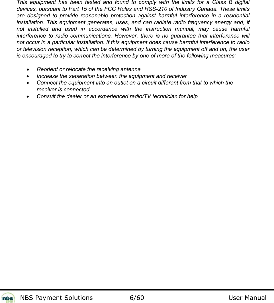           NBS Payment Solutions  6/60                                 User Manual                  This equipment has been tested and found to comply with the limits for a Class B digital devices, pursuant to Part 15 of the FCC Rules and RSS-210 of Industry Canada. These limits are designed to provide reasonable protection against harmful interference in a residential installation. This equipment generates, uses, and can radiate radio frequency energy and, if not installed and used in accordance with the instruction manual, may cause harmful interference to radio communications. However, there is no guarantee that interference will not occur in a particular installation. If this equipment does cause harmful interference to radio or television reception, which can be determined by turning the equipment off and on, the user is encouraged to try to correct the interference by one of more of the following measures:  • Reorient or relocate the receiving antenna • Increase the separation between the equipment and receiver • Connect the equipment into an outlet on a circuit different from that to which the receiver is connected • Consult the dealer or an experienced radio/TV technician for help  