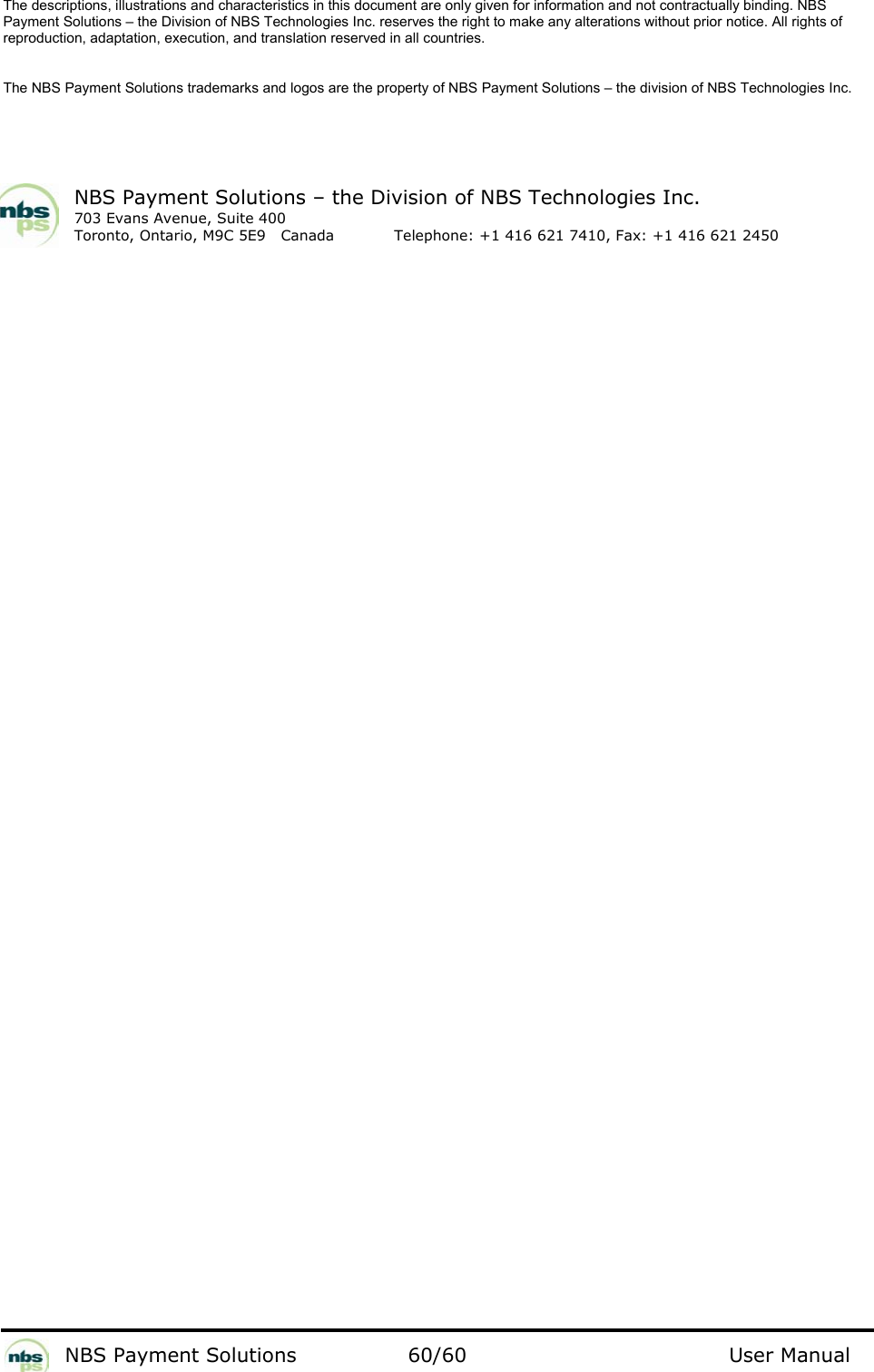           NBS Payment Solutions  60/60                                 User Manual The descriptions, illustrations and characteristics in this document are only given for information and not contractually binding. NBS Payment Solutions – the Division of NBS Technologies Inc. reserves the right to make any alterations without prior notice. All rights of reproduction, adaptation, execution, and translation reserved in all countries.   The NBS Payment Solutions trademarks and logos are the property of NBS Payment Solutions – the division of NBS Technologies Inc.    NBS Payment Solutions – the Division of NBS Technologies Inc. 703 Evans Avenue, Suite 400 Toronto, Ontario, M9C 5E9   Canada   Telephone: +1 416 621 7410, Fax: +1 416 621 2450   