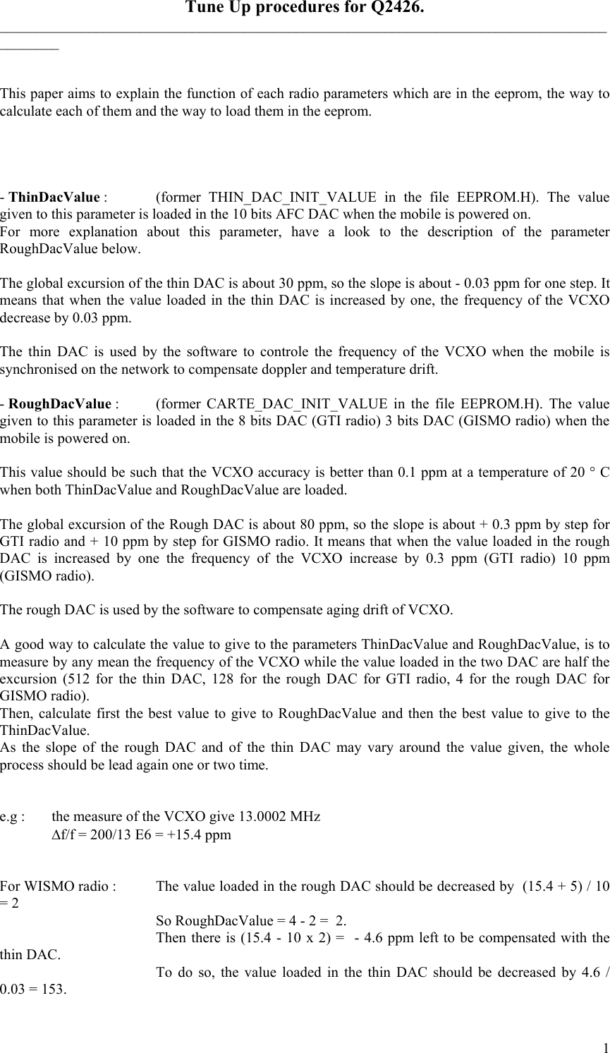    Tune Up procedures for Q2426. __________________________________________________________________________________________   This paper aims to explain the function of each radio parameters which are in the eeprom, the way to calculate each of them and the way to load them in the eeprom.     - ThinDacValue :   (former  THIN_DAC_INIT_VALUE  in the file EEPROM.H). The value given to this parameter is loaded in the 10 bits AFC DAC when the mobile is powered on.  For more explanation about this parameter, have a look to the description of the parameter RoughDacValue below.  The global excursion of the thin DAC is about 30 ppm, so the slope is about - 0.03 ppm for one step. It means that when the value loaded in the thin DAC is increased by one, the frequency of the VCXO decrease by 0.03 ppm.  The thin DAC is used by the software to controle the frequency of the VCXO when the mobile is synchronised on the network to compensate doppler and temperature drift.  - RoughDacValue :  (former CARTE_DAC_INIT_VALUE in the file EEPROM.H). The value given to this parameter is loaded in the 8 bits DAC (GTI radio) 3 bits DAC (GISMO radio) when the mobile is powered on.  This value should be such that the VCXO accuracy is better than 0.1 ppm at a temperature of 20 ° C when both ThinDacValue and RoughDacValue are loaded.   The global excursion of the Rough DAC is about 80 ppm, so the slope is about + 0.3 ppm by step for GTI radio and + 10 ppm by step for GISMO radio. It means that when the value loaded in the rough DAC is increased by one the frequency of the VCXO increase by 0.3 ppm (GTI radio) 10 ppm (GISMO radio).  The rough DAC is used by the software to compensate aging drift of VCXO.  A good way to calculate the value to give to the parameters ThinDacValue and RoughDacValue, is to measure by any mean the frequency of the VCXO while the value loaded in the two DAC are half the excursion (512 for the thin DAC, 128 for the rough DAC for GTI radio, 4 for the rough DAC for GISMO radio). Then, calculate first the best value to give to RoughDacValue and then the best value to give to the ThinDacValue.  As the slope of the rough DAC and of the thin DAC may vary around the value given, the whole process should be lead again one or two time.   e.g :  the measure of the VCXO give 13.0002 MHz   ∆f/f = 200/13 E6 = +15.4 ppm   For WISMO radio :   The value loaded in the rough DAC should be decreased by  (15.4 + 5) / 10 = 2       So RoughDacValue = 4 - 2 =  2.       Then there is (15.4 - 10 x 2) =  - 4.6 ppm left to be compensated with the thin DAC.       To do so, the value loaded in the thin DAC should be decreased by 4.6 / 0.03 = 153.  1