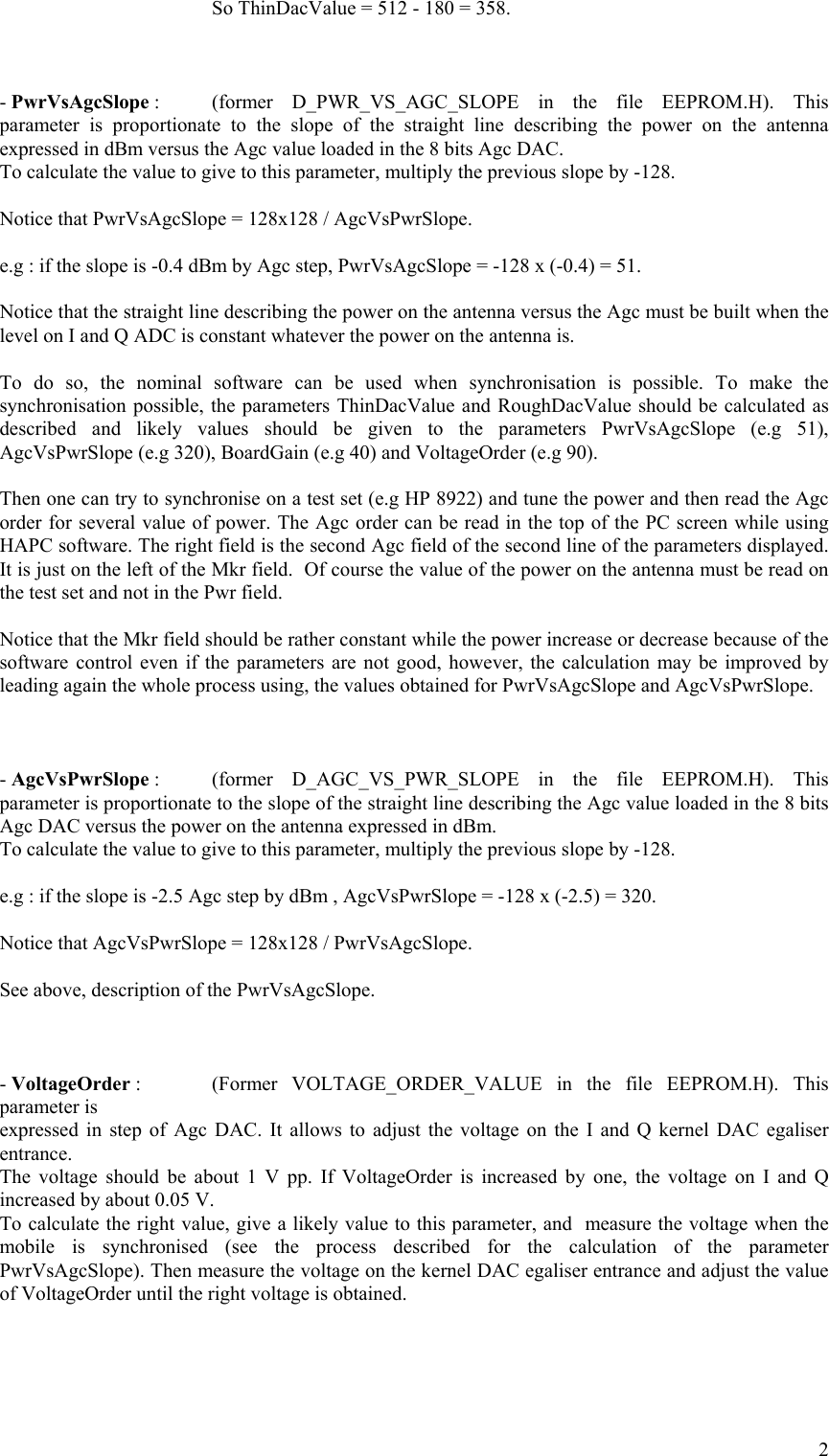       So ThinDacValue = 512 - 180 = 358.    - PwrVsAgcSlope :  (former D_PWR_VS_AGC_SLOPE in the file EEPROM.H). This parameter is proportionate to the slope of the straight line describing the power on the antenna expressed in dBm versus the Agc value loaded in the 8 bits Agc DAC.  To calculate the value to give to this parameter, multiply the previous slope by -128.  Notice that PwrVsAgcSlope = 128x128 / AgcVsPwrSlope.  e.g : if the slope is -0.4 dBm by Agc step, PwrVsAgcSlope = -128 x (-0.4) = 51.  Notice that the straight line describing the power on the antenna versus the Agc must be built when the level on I and Q ADC is constant whatever the power on the antenna is.  To do so, the nominal software can be used when synchronisation is possible. To make the synchronisation possible, the parameters ThinDacValue and RoughDacValue should be calculated as described and likely values should be given to the parameters PwrVsAgcSlope (e.g 51), AgcVsPwrSlope (e.g 320), BoardGain (e.g 40) and VoltageOrder (e.g 90).  Then one can try to synchronise on a test set (e.g HP 8922) and tune the power and then read the Agc order for several value of power. The Agc order can be read in the top of the PC screen while using HAPC software. The right field is the second Agc field of the second line of the parameters displayed. It is just on the left of the Mkr field.  Of course the value of the power on the antenna must be read on the test set and not in the Pwr field.  Notice that the Mkr field should be rather constant while the power increase or decrease because of the software control even if the parameters are not good, however, the calculation may be improved by leading again the whole process using, the values obtained for PwrVsAgcSlope and AgcVsPwrSlope.    - AgcVsPwrSlope :  (former D_AGC_VS_PWR_SLOPE in the file EEPROM.H). This parameter is proportionate to the slope of the straight line describing the Agc value loaded in the 8 bits Agc DAC versus the power on the antenna expressed in dBm. To calculate the value to give to this parameter, multiply the previous slope by -128.  e.g : if the slope is -2.5 Agc step by dBm , AgcVsPwrSlope = -128 x (-2.5) = 320.  Notice that AgcVsPwrSlope = 128x128 / PwrVsAgcSlope.  See above, description of the PwrVsAgcSlope.    - VoltageOrder :   (Former  VOLTAGE_ORDER_VALUE in the file EEPROM.H). This parameter is expressed in step of Agc DAC. It allows to adjust the voltage on the I and Q kernel DAC egaliser entrance. The voltage should be about 1 V pp. If VoltageOrder is increased by one, the voltage on I and Q increased by about 0.05 V. To calculate the right value, give a likely value to this parameter, and  measure the voltage when the mobile is synchronised (see the process described for the calculation of the parameter PwrVsAgcSlope). Then measure the voltage on the kernel DAC egaliser entrance and adjust the value of VoltageOrder until the right voltage is obtained.    2