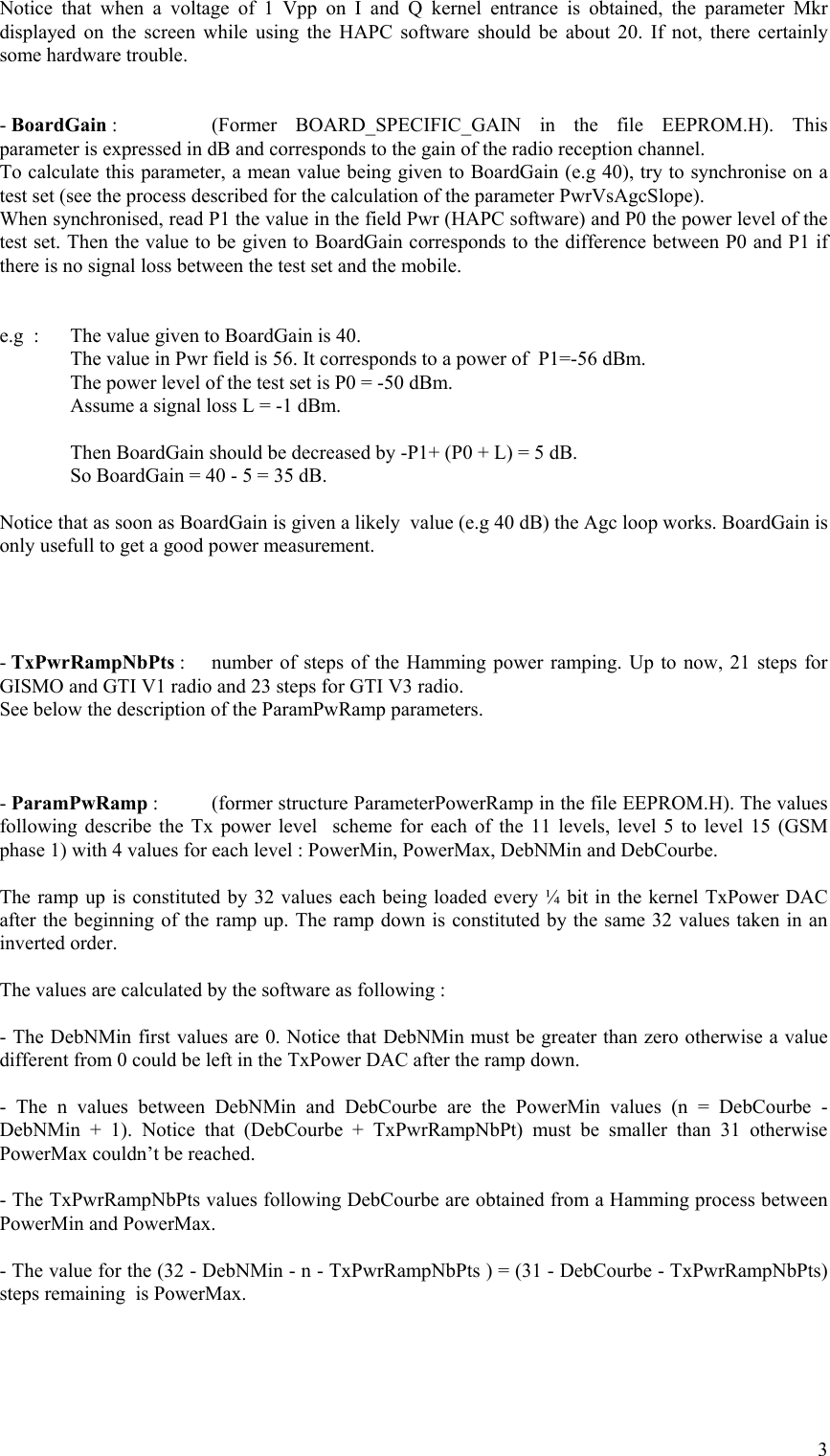 Notice that when a voltage of 1 Vpp on I and Q kernel entrance is obtained, the parameter Mkr displayed on the screen while using the HAPC software should be about 20. If not, there certainly some hardware trouble.   - BoardGain :    (Former  BOARD_SPECIFIC_GAIN  in the file EEPROM.H). This parameter is expressed in dB and corresponds to the gain of the radio reception channel. To calculate this parameter, a mean value being given to BoardGain (e.g 40), try to synchronise on a test set (see the process described for the calculation of the parameter PwrVsAgcSlope).  When synchronised, read P1 the value in the field Pwr (HAPC software) and P0 the power level of the test set. Then the value to be given to BoardGain corresponds to the difference between P0 and P1 if there is no signal loss between the test set and the mobile.   e.g  :  The value given to BoardGain is 40.   The value in Pwr field is 56. It corresponds to a power of  P1=-56 dBm.   The power level of the test set is P0 = -50 dBm.   Assume a signal loss L = -1 dBm.    Then BoardGain should be decreased by -P1+ (P0 + L) = 5 dB.   So BoardGain = 40 - 5 = 35 dB.  Notice that as soon as BoardGain is given a likely  value (e.g 40 dB) the Agc loop works. BoardGain is only usefull to get a good power measurement.      - TxPwrRampNbPts :   number of steps of the Hamming power ramping. Up to now, 21 steps for GISMO and GTI V1 radio and 23 steps for GTI V3 radio. See below the description of the ParamPwRamp parameters.    - ParamPwRamp :   (former structure ParameterPowerRamp in the file EEPROM.H). The values following describe the Tx power level  scheme for each of the 11 levels, level 5 to level 15 (GSM phase 1) with 4 values for each level : PowerMin, PowerMax, DebNMin and DebCourbe.   The ramp up is constituted by 32 values each being loaded every ¼ bit in the kernel TxPower DAC after the beginning of the ramp up. The ramp down is constituted by the same 32 values taken in an inverted order.  The values are calculated by the software as following :  - The DebNMin first values are 0. Notice that DebNMin must be greater than zero otherwise a value different from 0 could be left in the TxPower DAC after the ramp down.  - The n values between DebNMin and DebCourbe are the PowerMin values (n = DebCourbe - DebNMin + 1). Notice that (DebCourbe + TxPwrRampNbPt) must be smaller than 31 otherwise PowerMax couldn’t be reached.  - The TxPwrRampNbPts values following DebCourbe are obtained from a Hamming process between PowerMin and PowerMax.  - The value for the (32 - DebNMin - n - TxPwrRampNbPts ) = (31 - DebCourbe - TxPwrRampNbPts) steps remaining  is PowerMax.      3