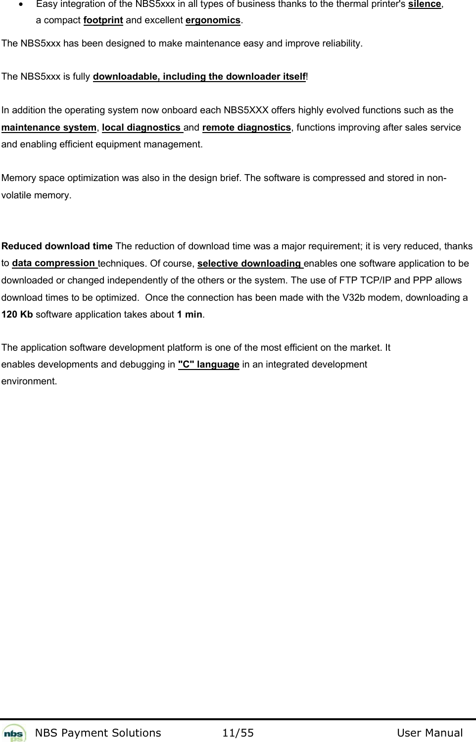           NBS Payment Solutions  11/55                                 User Manual •  Easy integration of the NBS5xxx in all types of business thanks to the thermal printer&apos;s silence, a compact footprint and excellent ergonomics.  The NBS5xxx has been designed to make maintenance easy and improve reliability.  The NBS5xxx is fully downloadable, including the downloader itself!  In addition the operating system now onboard each NBS5XXX offers highly evolved functions such as the maintenance system, local diagnostics and remote diagnostics, functions improving after sales service and enabling efficient equipment management.   Memory space optimization was also in the design brief. The software is compressed and stored in non-volatile memory.  Reduced download time The reduction of download time was a major requirement; it is very reduced, thanks to data compression techniques. Of course, selective downloading enables one software application to be downloaded or changed independently of the others or the system. The use of FTP TCP/IP and PPP allows download times to be optimized.  Once the connection has been made with the V32b modem, downloading a 120 Kb software application takes about 1 min.  The application software development platform is one of the most efficient on the market. It enables developments and debugging in &quot;C&quot; language in an integrated development environment.    