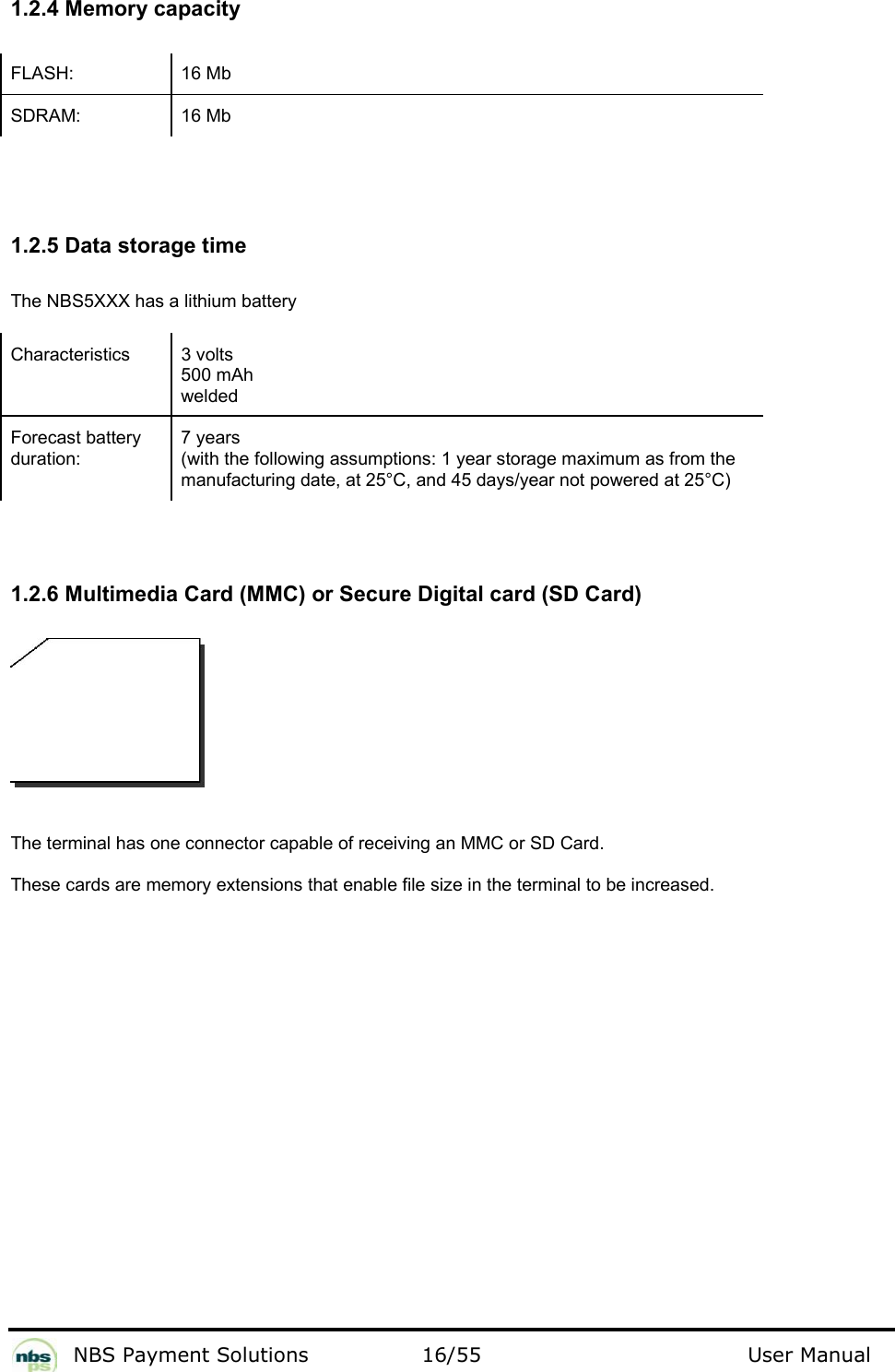           NBS Payment Solutions  16/55                                 User Manual   1.2.4 Memory capacity  FLASH: 16 Mb SDRAM: 16 Mb    1.2.5 Data storage time  The NBS5XXX has a lithium battery  Characteristics   3 volts  500 mAh welded  Forecast battery duration:  7 years  (with the following assumptions: 1 year storage maximum as from the manufacturing date, at 25°C, and 45 days/year not powered at 25°C)    1.2.6 Multimedia Card (MMC) or Secure Digital card (SD Card)    The terminal has one connector capable of receiving an MMC or SD Card.   These cards are memory extensions that enable file size in the terminal to be increased.     