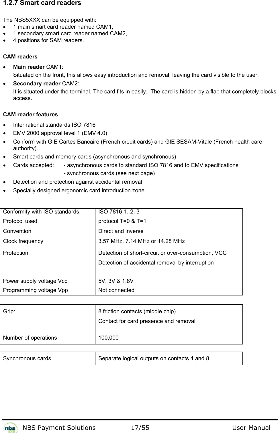           NBS Payment Solutions  17/55                                 User Manual 1.2.7 Smart card readers  The NBS5XXX can be equipped with:   •  1 main smart card reader named CAM1,   •  1 secondary smart card reader named CAM2,   •  4 positions for SAM readers.   CAM readers  • Main reader CAM1:  Situated on the front, this allows easy introduction and removal, leaving the card visible to the user.   • Secondary reader CAM2:  It is situated under the terminal. The card fits in easily.  The card is hidden by a flap that completely blocks access.    CAM reader features  •  International standards ISO 7816  •  EMV 2000 approval level 1 (EMV 4.0)   •  Conform with GIE Cartes Bancaire (French credit cards) and GIE SESAM-Vitale (French health care authority).  •  Smart cards and memory cards (asynchronous and synchronous)  •  Cards accepted:    - asynchronous cards to standard ISO 7816 and to EMV specifications   - synchronous cards (see next page)   •  Detection and protection against accidental removal  •  Specially designed ergonomic card introduction zone    Conformity with ISO standards   ISO 7816-1, 2, 3  Protocol used   protocol T=0 &amp; T=1  Convention   Direct and inverse  Clock frequency   3.57 MHz, 7.14 MHz or 14.28 MHz   Protection   Detection of short-circuit or over-consumption, VCC Detection of accidental removal by interruption     Power supply voltage Vcc   5V, 3V &amp; 1.8V  Programming voltage Vpp   Not connected    Grip:   8 friction contacts (middle chip)  Contact for card presence and removal   Number of operations   100,000    Synchronous cards  Separate logical outputs on contacts 4 and 8   