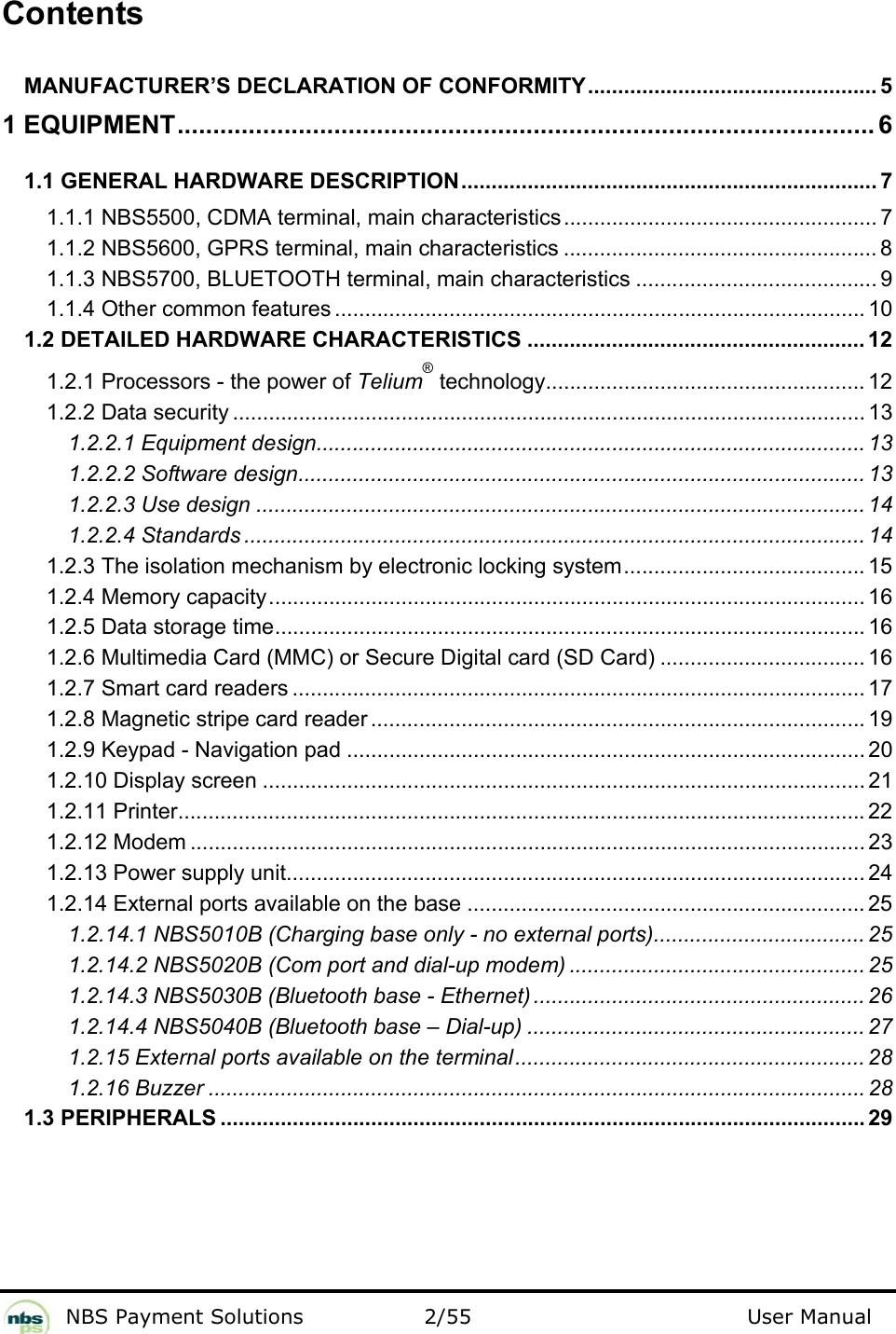           NBS Payment Solutions  2/55                                 User Manual  Contents  MANUFACTURER’S DECLARATION OF CONFORMITY................................................ 5 1 EQUIPMENT.................................................................................................. 6 1.1 GENERAL HARDWARE DESCRIPTION..................................................................... 7 1.1.1 NBS5500, CDMA terminal, main characteristics.................................................... 7 1.1.2 NBS5600, GPRS terminal, main characteristics .................................................... 8 1.1.3 NBS5700, BLUETOOTH terminal, main characteristics ........................................ 9 1.1.4 Other common features ........................................................................................ 10 1.2 DETAILED HARDWARE CHARACTERISTICS ........................................................ 12 1.2.1 Processors - the power of Telium® technology..................................................... 12 1.2.2 Data security ......................................................................................................... 13 1.2.2.1 Equipment design........................................................................................... 13 1.2.2.2 Software design.............................................................................................. 13 1.2.2.3 Use design ..................................................................................................... 14 1.2.2.4 Standards ....................................................................................................... 14 1.2.3 The isolation mechanism by electronic locking system........................................ 15 1.2.4 Memory capacity................................................................................................... 16 1.2.5 Data storage time.................................................................................................. 16 1.2.6 Multimedia Card (MMC) or Secure Digital card (SD Card) .................................. 16 1.2.7 Smart card readers ............................................................................................... 17 1.2.8 Magnetic stripe card reader .................................................................................. 19 1.2.9 Keypad - Navigation pad ...................................................................................... 20 1.2.10 Display screen .................................................................................................... 21 1.2.11 Printer..................................................................................................................22 1.2.12 Modem ................................................................................................................ 23 1.2.13 Power supply unit................................................................................................ 24 1.2.14 External ports available on the base .................................................................. 25 1.2.14.1 NBS5010B (Charging base only - no external ports)................................... 25 1.2.14.2 NBS5020B (Com port and dial-up modem) ................................................. 25 1.2.14.3 NBS5030B (Bluetooth base - Ethernet) ....................................................... 26 1.2.14.4 NBS5040B (Bluetooth base – Dial-up) ........................................................ 27 1.2.15 External ports available on the terminal.......................................................... 28 1.2.16 Buzzer ............................................................................................................. 28 1.3 PERIPHERALS ........................................................................................................... 29 