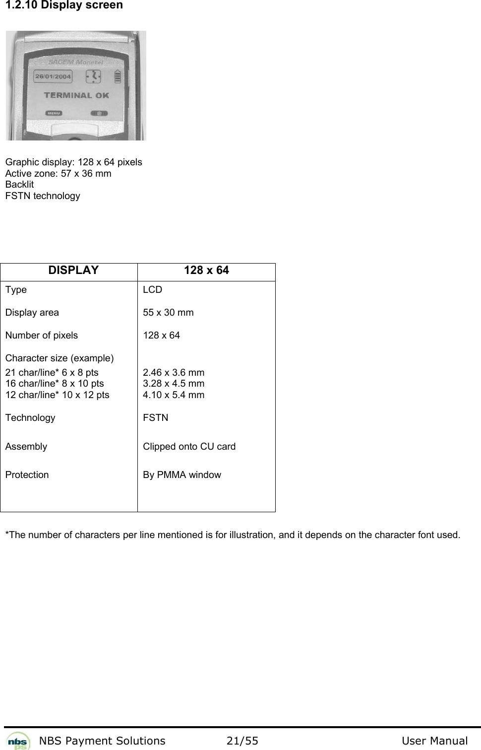           NBS Payment Solutions  21/55                                 User Manual 1.2.10 Display screen    Graphic display: 128 x 64 pixels  Active zone: 57 x 36 mm   Backlit  FSTN technology      DISPLAY 128 x 64 Type  Display area  Number of pixels Character size (example) 21 char/line* 6 x 8 pts  16 char/line* 8 x 10 pts 12 char/line* 10 x 12 pts  Technology Assembly Protection LCD 55 x 30 mm 128 x 64 2.46 x 3.6 mm  3.28 x 4.5 mm  4.10 x 5.4 mm FSTN  Clipped onto CU card  By PMMA window    *The number of characters per line mentioned is for illustration, and it depends on the character font used.   