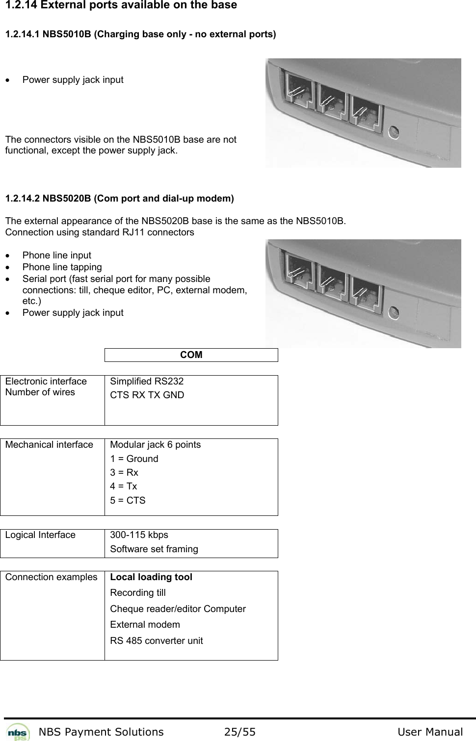           NBS Payment Solutions  25/55                                 User Manual 1.2.14 External ports available on the base  1.2.14.1 NBS5010B (Charging base only - no external ports)  •  Power supply jack input   The connectors visible on the NBS5010B base are not functional, except the power supply jack.   1.2.14.2 NBS5020B (Com port and dial-up modem) The external appearance of the NBS5020B base is the same as the NBS5010B.   Connection using standard RJ11 connectors  •  Phone line input  •  Phone line tapping •  Serial port (fast serial port for many possible connections: till, cheque editor, PC, external modem, etc.) •  Power supply jack input  COM   Electronic interface Number of wires  Simplified RS232  CTS RX TX GND     Mechanical interface   Modular jack 6 points   1 = Ground  3 = Rx  4 = Tx  5 = CTS    Logical Interface  300-115 kbps Software set framing   Connection examples    Local loading tool  Recording till  Cheque reader/editor Computer  External modem  RS 485 converter unit      