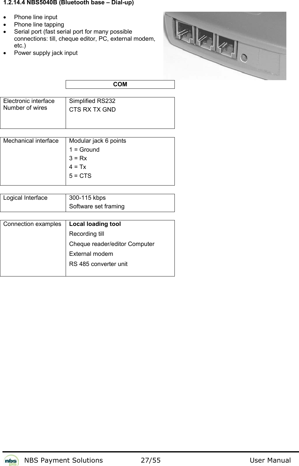           NBS Payment Solutions  27/55                                 User Manual 1.2.14.4 NBS5040B (Bluetooth base – Dial-up)  •  Phone line input  •  Phone line tapping •  Serial port (fast serial port for many possible connections: till, cheque editor, PC, external modem, etc.) •  Power supply jack input  COM   Electronic interface Number of wires  Simplified RS232  CTS RX TX GND     Mechanical interface   Modular jack 6 points   1 = Ground  3 = Rx  4 = Tx  5 = CTS    Logical Interface  300-115 kbps Software set framing   Connection examples    Local loading tool  Recording till  Cheque reader/editor Computer  External modem  RS 485 converter unit      