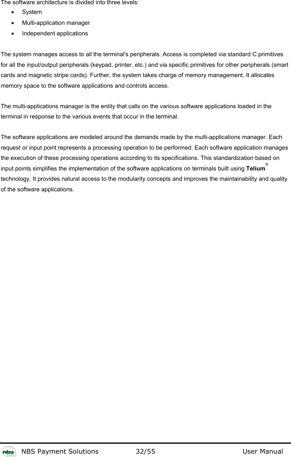           NBS Payment Solutions  32/55                                 User Manual The software architecture is divided into three levels:   • System   •  Multi-application manager  •  Independent applications   The system manages access to all the terminal&apos;s peripherals. Access is completed via standard C primitives for all the input/output peripherals (keypad, printer, etc.) and via specific primitives for other peripherals (smart cards and magnetic stripe cards). Further, the system takes charge of memory management. It allocates memory space to the software applications and controls access.  The multi-applications manager is the entity that calls on the various software applications loaded in the terminal in response to the various events that occur in the terminal.  The software applications are modeled around the demands made by the multi-applications manager. Each request or input point represents a processing operation to be performed. Each software application manages the execution of these processing operations according to its specifications. This standardization based on input points simplifies the implementation of the software applications on terminals built using Telium® technology. It provides natural access to the modularity concepts and improves the maintainability and quality of the software applications.    