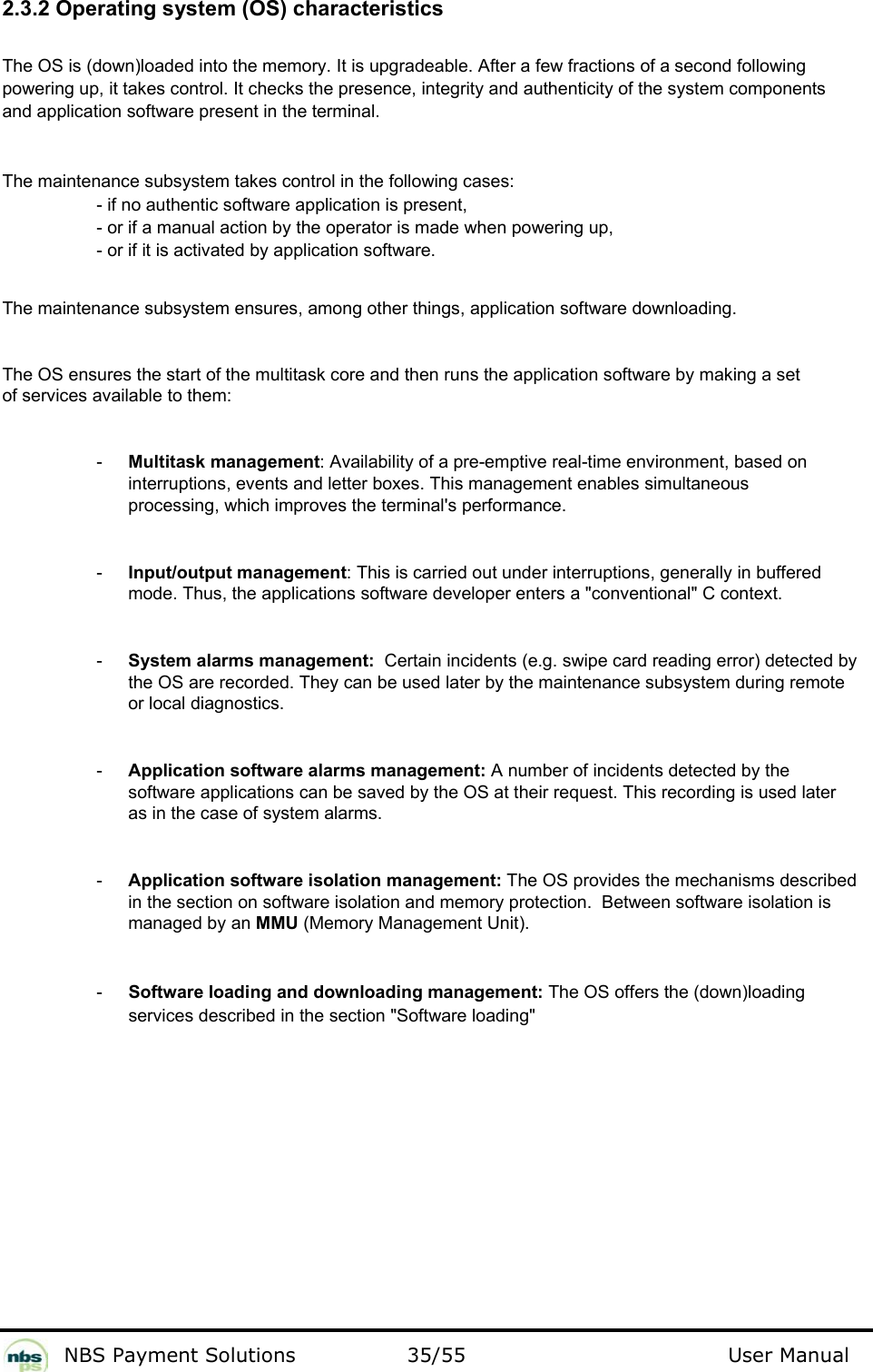           NBS Payment Solutions  35/55                                 User Manual 2.3.2 Operating system (OS) characteristics  The OS is (down)loaded into the memory. It is upgradeable. After a few fractions of a second following powering up, it takes control. It checks the presence, integrity and authenticity of the system components and application software present in the terminal.   The maintenance subsystem takes control in the following cases:   - if no authentic software application is present,   - or if a manual action by the operator is made when powering up,   - or if it is activated by application software.    The maintenance subsystem ensures, among other things, application software downloading.  The OS ensures the start of the multitask core and then runs the application software by making a set of services available to them:   -  Multitask management: Availability of a pre-emptive real-time environment, based on interruptions, events and letter boxes. This management enables simultaneous processing, which improves the terminal&apos;s performance.  -  Input/output management: This is carried out under interruptions, generally in buffered mode. Thus, the applications software developer enters a &quot;conventional&quot; C context.  -  System alarms management:  Certain incidents (e.g. swipe card reading error) detected by the OS are recorded. They can be used later by the maintenance subsystem during remote or local diagnostics.   -  Application software alarms management: A number of incidents detected by the software applications can be saved by the OS at their request. This recording is used later as in the case of system alarms.   -  Application software isolation management: The OS provides the mechanisms described in the section on software isolation and memory protection.  Between software isolation is managed by an MMU (Memory Management Unit).  -  Software loading and downloading management: The OS offers the (down)loading services described in the section &quot;Software loading&quot;   