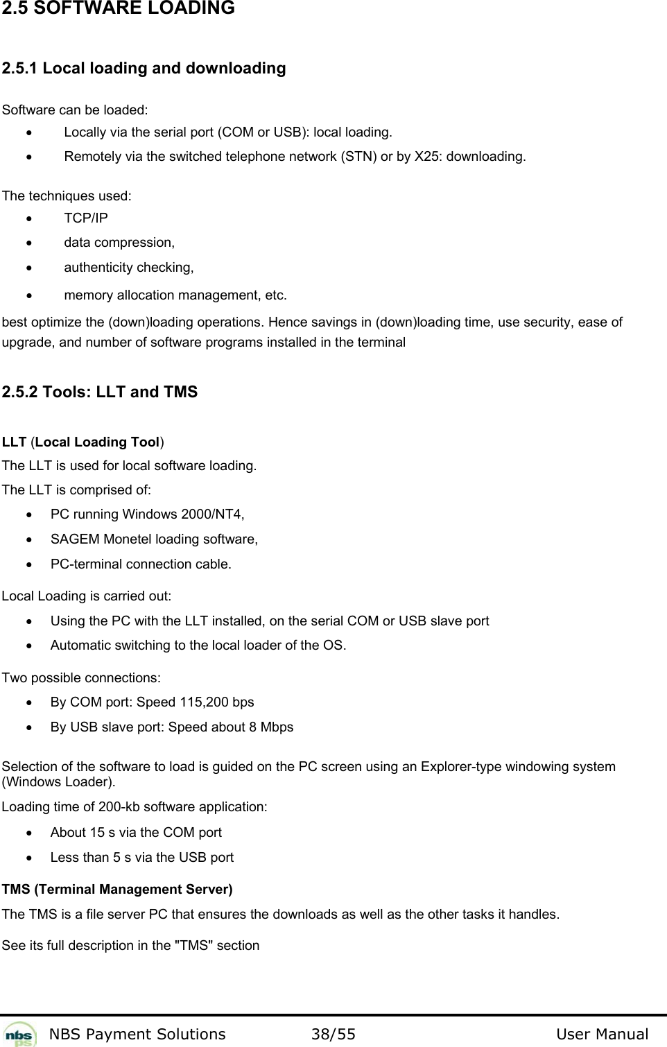           NBS Payment Solutions  38/55                                 User Manual 2.5 SOFTWARE LOADING  2.5.1 Local loading and downloading  Software can be loaded:  •  Locally via the serial port (COM or USB): local loading.   •  Remotely via the switched telephone network (STN) or by X25: downloading.    The techniques used:   •  TCP/IP  •  data compression, •  authenticity checking, •  memory allocation management, etc. best optimize the (down)loading operations. Hence savings in (down)loading time, use security, ease of upgrade, and number of software programs installed in the terminal   2.5.2 Tools: LLT and TMS  LLT (Local Loading Tool)   The LLT is used for local software loading.   The LLT is comprised of:   •  PC running Windows 2000/NT4,   •  SAGEM Monetel loading software,   •  PC-terminal connection cable.  Local Loading is carried out:   •  Using the PC with the LLT installed, on the serial COM or USB slave port •  Automatic switching to the local loader of the OS. Two possible connections: •  By COM port: Speed 115,200 bps  •  By USB slave port: Speed about 8 Mbps   Selection of the software to load is guided on the PC screen using an Explorer-type windowing system (Windows Loader).  Loading time of 200-kb software application:   •  About 15 s via the COM port  •  Less than 5 s via the USB port  TMS (Terminal Management Server)  The TMS is a file server PC that ensures the downloads as well as the other tasks it handles.   See its full description in the &quot;TMS&quot; section  