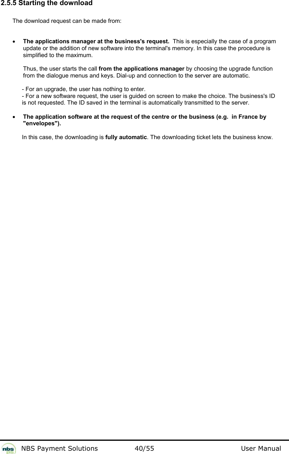           NBS Payment Solutions  40/55                                 User Manual 2.5.5 Starting the download  The download request can be made from:   • The applications manager at the business&apos;s request.  This is especially the case of a program update or the addition of new software into the terminal&apos;s memory. In this case the procedure is simplified to the maximum.  Thus, the user starts the call from the applications manager by choosing the upgrade function from the dialogue menus and keys. Dial-up and connection to the server are automatic.    - For an upgrade, the user has nothing to enter.    - For a new software request, the user is guided on screen to make the choice. The business&apos;s ID    is not requested. The ID saved in the terminal is automatically transmitted to the server.    • The application software at the request of the centre or the business (e.g.  in France by &quot;envelopes&quot;).  In this case, the downloading is fully automatic. The downloading ticket lets the business know.    