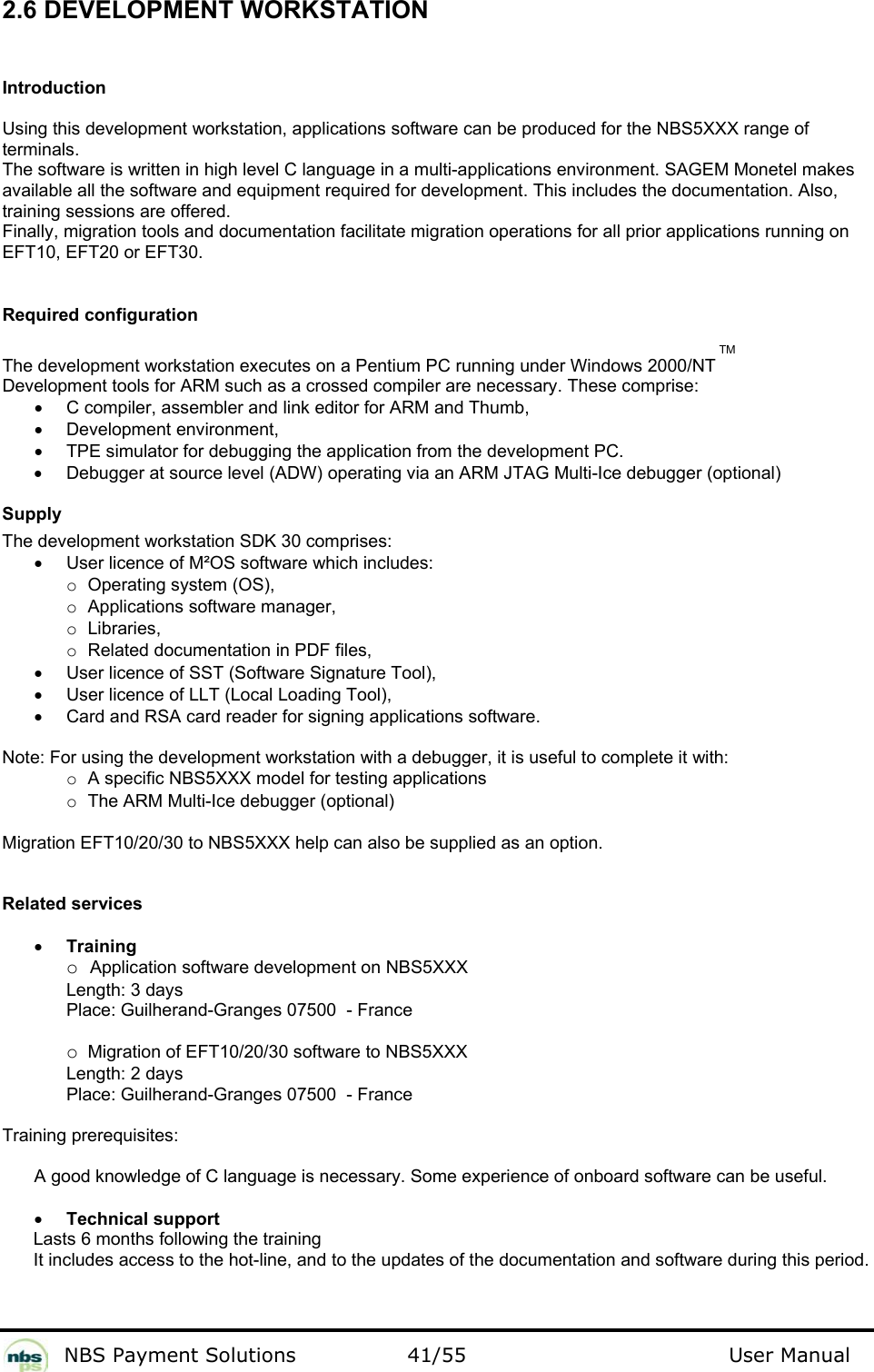           NBS Payment Solutions  41/55                                 User Manual 2.6 DEVELOPMENT WORKSTATION  Introduction  Using this development workstation, applications software can be produced for the NBS5XXX range of terminals.   The software is written in high level C language in a multi-applications environment. SAGEM Monetel makes  available all the software and equipment required for development. This includes the documentation. Also,  training sessions are offered.   Finally, migration tools and documentation facilitate migration operations for all prior applications running on EFT10, EFT20 or EFT30.    Required configuration  The development workstation executes on a Pentium PC running under Windows 2000/NT TM Development tools for ARM such as a crossed compiler are necessary. These comprise:  •  C compiler, assembler and link editor for ARM and Thumb,  • Development environment,  •  TPE simulator for debugging the application from the development PC.   •  Debugger at source level (ADW) operating via an ARM JTAG Multi-Ice debugger (optional)   Supply  The development workstation SDK 30 comprises:  •  User licence of M²OS software which includes:    o Operating system (OS),   o Applications software manager,    o Libraries,    o Related documentation in PDF files,  •  User licence of SST (Software Signature Tool),  •  User licence of LLT (Local Loading Tool),  •  Card and RSA card reader for signing applications software.   Note: For using the development workstation with a debugger, it is useful to complete it with:   o A specific NBS5XXX model for testing applications   o The ARM Multi-Ice debugger (optional)   Migration EFT10/20/30 to NBS5XXX help can also be supplied as an option.  Related services  • Training   o Application software development on NBS5XXX    Length: 3 days    Place: Guilherand-Granges 07500  - France   o Migration of EFT10/20/30 software to NBS5XXX    Length: 2 days    Place: Guilherand-Granges 07500  - France  Training prerequisites:   A good knowledge of C language is necessary. Some experience of onboard software can be useful.   • Technical support  Lasts 6 months following the training It includes access to the hot-line, and to the updates of the documentation and software during this period.    