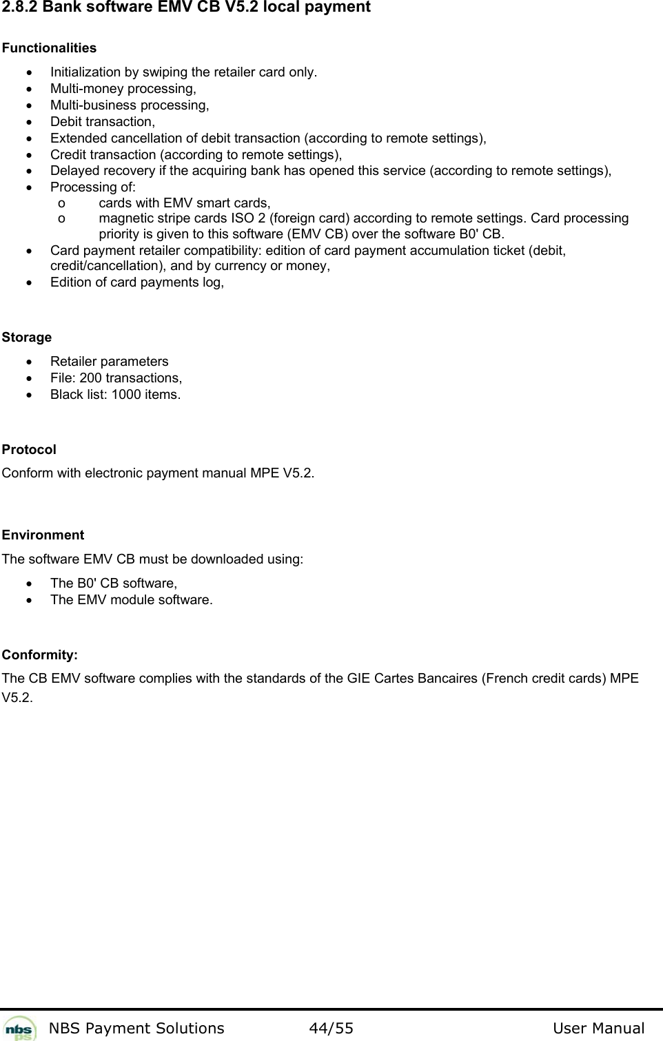           NBS Payment Solutions  44/55                                 User Manual 2.8.2 Bank software EMV CB V5.2 local payment  Functionalities  •  Initialization by swiping the retailer card only.  •  Multi-money processing,  •  Multi-business processing,  •  Debit transaction,  •  Extended cancellation of debit transaction (according to remote settings),  •  Credit transaction (according to remote settings),   •  Delayed recovery if the acquiring bank has opened this service (according to remote settings),  •  Processing of:      o  cards with EMV smart cards,      o  magnetic stripe cards ISO 2 (foreign card) according to remote settings. Card processing priority is given to this software (EMV CB) over the software B0&apos; CB.  •  Card payment retailer compatibility: edition of card payment accumulation ticket (debit, credit/cancellation), and by currency or money,  •  Edition of card payments log,     Storage  •  Retailer parameters  •  File: 200 transactions,  •  Black list: 1000 items.    Protocol  Conform with electronic payment manual MPE V5.2.    Environment  The software EMV CB must be downloaded using:   •  The B0&apos; CB software,  •  The EMV module software.    Conformity:  The CB EMV software complies with the standards of the GIE Cartes Bancaires (French credit cards) MPE V5.2.  
