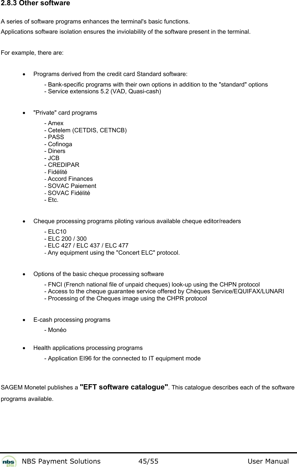           NBS Payment Solutions  45/55                                 User Manual 2.8.3 Other software  A series of software programs enhances the terminal&apos;s basic functions.   Applications software isolation ensures the inviolability of the software present in the terminal.  For example, there are:    •  Programs derived from the credit card Standard software:  - Bank-specific programs with their own options in addition to the &quot;standard&quot; options  - Service extensions 5.2 (VAD, Quasi-cash)    •  &quot;Private&quot; card programs  - Amex  - Cetelem (CETDIS, CETNCB)  - PASS  - Cofinoga  - Diners  - JCB  - CREDIPAR  - Fidélité  - Accord Finances  - SOVAC Paiement  - SOVAC Fidélité  - Etc.    •  Cheque processing programs piloting various available cheque editor/readers  - ELC10  - ELC 200 / 300  - ELC 427 / ELC 437 / ELC 477  - Any equipment using the &quot;Concert ELC&quot; protocol.     •  Options of the basic cheque processing software  - FNCI (French national file of unpaid cheques) look-up using the CHPN protocol  - Access to the cheque guarantee service offered by Chèques Service/EQUIFAX/LUNARI  - Processing of the Cheques image using the CHPR protocol    •  E-cash processing programs  - Monéo   •  Health applications processing programs  - Application EI96 for the connected to IT equipment mode    SAGEM Monetel publishes a &quot;EFT software catalogue&quot;. This catalogue describes each of the software programs available.   