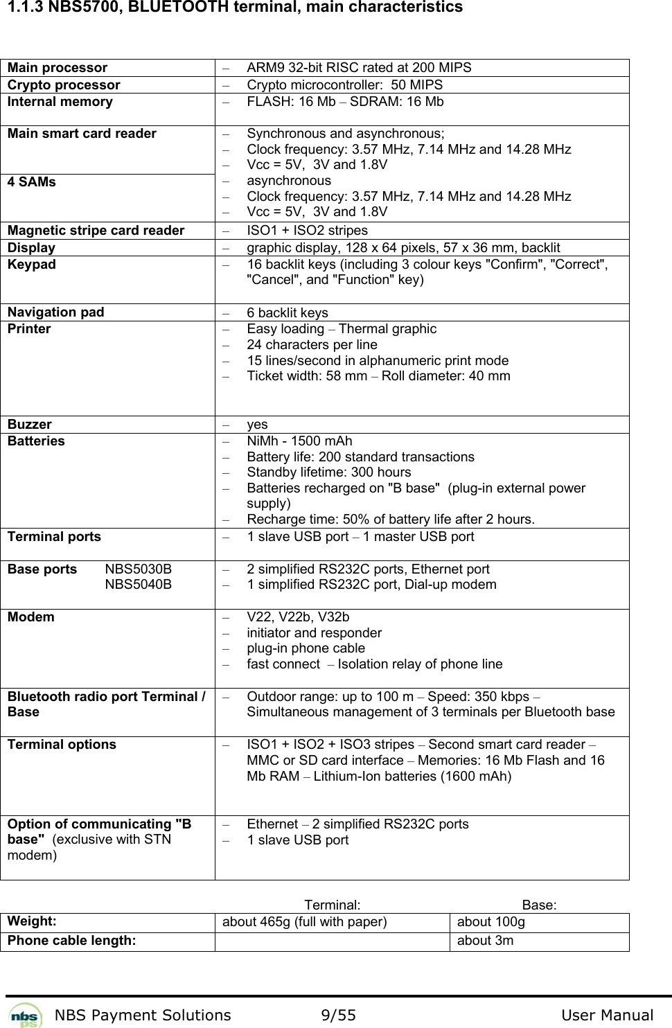           NBS Payment Solutions  9/55                                 User Manual  1.1.3 NBS5700, BLUETOOTH terminal, main characteristics  Main processor  –  ARM9 32-bit RISC rated at 200 MIPS  Crypto processor   –  Crypto microcontroller:  50 MIPS  Internal memory  – FLASH: 16 Mb – SDRAM: 16 Mb  Main smart card reader   4 SAMs  –  Synchronous and asynchronous;   –  Clock frequency: 3.57 MHz, 7.14 MHz and 14.28 MHz  –  Vcc = 5V,  3V and 1.8V  – asynchronous  –  Clock frequency: 3.57 MHz, 7.14 MHz and 14.28 MHz  –  Vcc = 5V,  3V and 1.8V  Magnetic stripe card reader  –  ISO1 + ISO2 stripes  Display  –  graphic display, 128 x 64 pixels, 57 x 36 mm, backlit  Keypad  –  16 backlit keys (including 3 colour keys &quot;Confirm&quot;, &quot;Correct&quot;, &quot;Cancel&quot;, and &quot;Function&quot; key)  Navigation pad  –  6 backlit keys  Printer  – Easy loading – Thermal graphic   –  24 characters per line  –  15 lines/second in alphanumeric print mode  –  Ticket width: 58 mm – Roll diameter: 40 mm  Buzzer  – yes  Batteries   –  NiMh - 1500 mAh  –  Battery life: 200 standard transactions  –  Standby lifetime: 300 hours  –  Batteries recharged on &quot;B base&quot;  (plug-in external power supply)   –  Recharge time: 50% of battery life after 2 hours.   Terminal ports  –  1 slave USB port – 1 master USB port  Base ports   NBS5030B   NBS5040B –  2 simplified RS232C ports, Ethernet port –  1 simplified RS232C port, Dial-up modem Modem  – V22, V22b, V32b  –  initiator and responder  –  plug-in phone cable  –  fast connect  – Isolation relay of phone line  Bluetooth radio port Terminal / Base  –  Outdoor range: up to 100 m – Speed: 350 kbps – Simultaneous management of 3 terminals per Bluetooth base  Terminal options  –  ISO1 + ISO2 + ISO3 stripes – Second smart card reader – MMC or SD card interface – Memories: 16 Mb Flash and 16 Mb RAM – Lithium-Ion batteries (1600 mAh)  Option of communicating &quot;B base&quot;  (exclusive with STN modem)  – Ethernet – 2 simplified RS232C ports  –  1 slave USB port   Terminal: Base: Weight:  about 465g (full with paper)  about 100g Phone cable length:   about 3m   