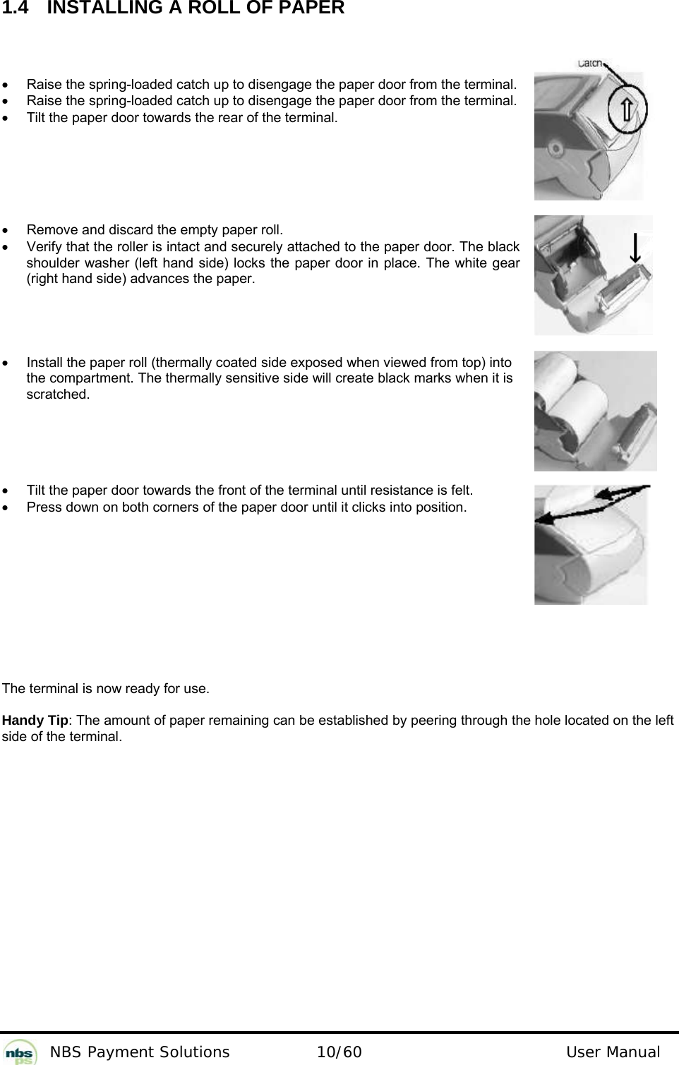           NBS Payment Solutions  10/60                                 User Manual 1.4   INSTALLING A ROLL OF PAPER  •  Raise the spring-loaded catch up to disengage the paper door from the terminal. •  Raise the spring-loaded catch up to disengage the paper door from the terminal. •  Tilt the paper door towards the rear of the terminal.       •  Remove and discard the empty paper roll. •  Verify that the roller is intact and securely attached to the paper door. The black shoulder washer (left hand side) locks the paper door in place. The white gear (right hand side) advances the paper.      •  Install the paper roll (thermally coated side exposed when viewed from top) into the compartment. The thermally sensitive side will create black marks when it is scratched.      •  Tilt the paper door towards the front of the terminal until resistance is felt. •  Press down on both corners of the paper door until it clicks into position.           The terminal is now ready for use.   Handy Tip: The amount of paper remaining can be established by peering through the hole located on the left side of the terminal. 