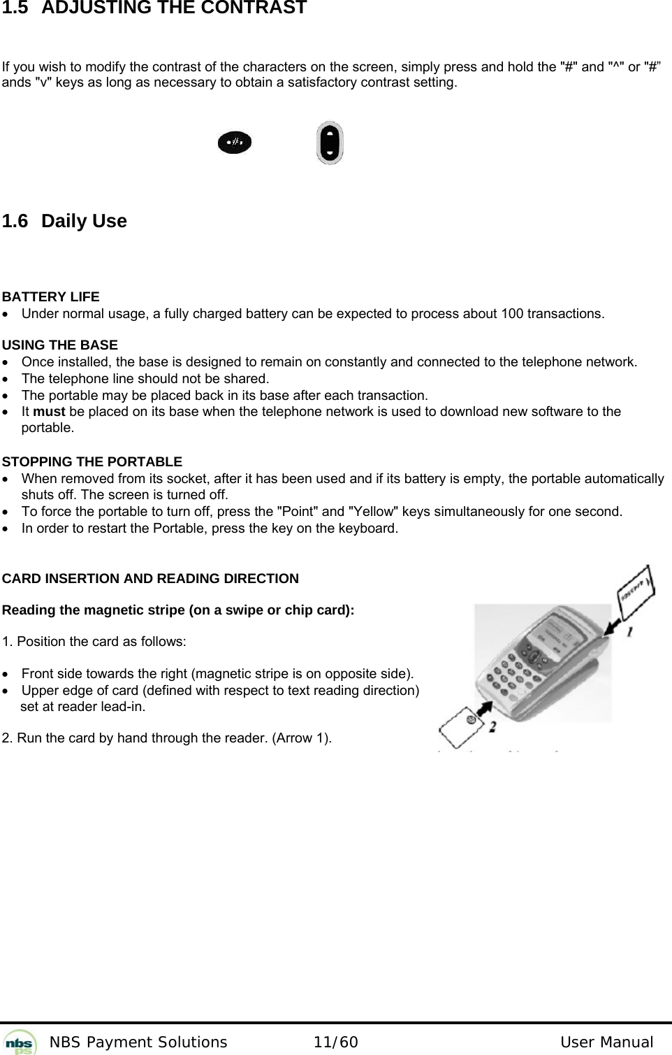           NBS Payment Solutions  11/60                                 User Manual 1.5 ADJUSTING THE CONTRAST If you wish to modify the contrast of the characters on the screen, simply press and hold the &quot;#&quot; and &quot;^&quot; or &quot;#” ands &quot;v&quot; keys as long as necessary to obtain a satisfactory contrast setting.                                                                      1.6 Daily Use  BATTERY LIFE •  Under normal usage, a fully charged battery can be expected to process about 100 transactions.  USING THE BASE •  Once installed, the base is designed to remain on constantly and connected to the telephone network. •  The telephone line should not be shared. •  The portable may be placed back in its base after each transaction. • It must be placed on its base when the telephone network is used to download new software to the portable.  STOPPING THE PORTABLE •  When removed from its socket, after it has been used and if its battery is empty, the portable automatically shuts off. The screen is turned off. •  To force the portable to turn off, press the &quot;Point&quot; and &quot;Yellow&quot; keys simultaneously for one second. •  In order to restart the Portable, press the key on the keyboard.   CARD INSERTION AND READING DIRECTION  Reading the magnetic stripe (on a swipe or chip card):  1. Position the card as follows:  •  Front side towards the right (magnetic stripe is on opposite side). •  Upper edge of card (defined with respect to text reading direction) set at reader lead-in.  2. Run the card by hand through the reader. (Arrow 1). 