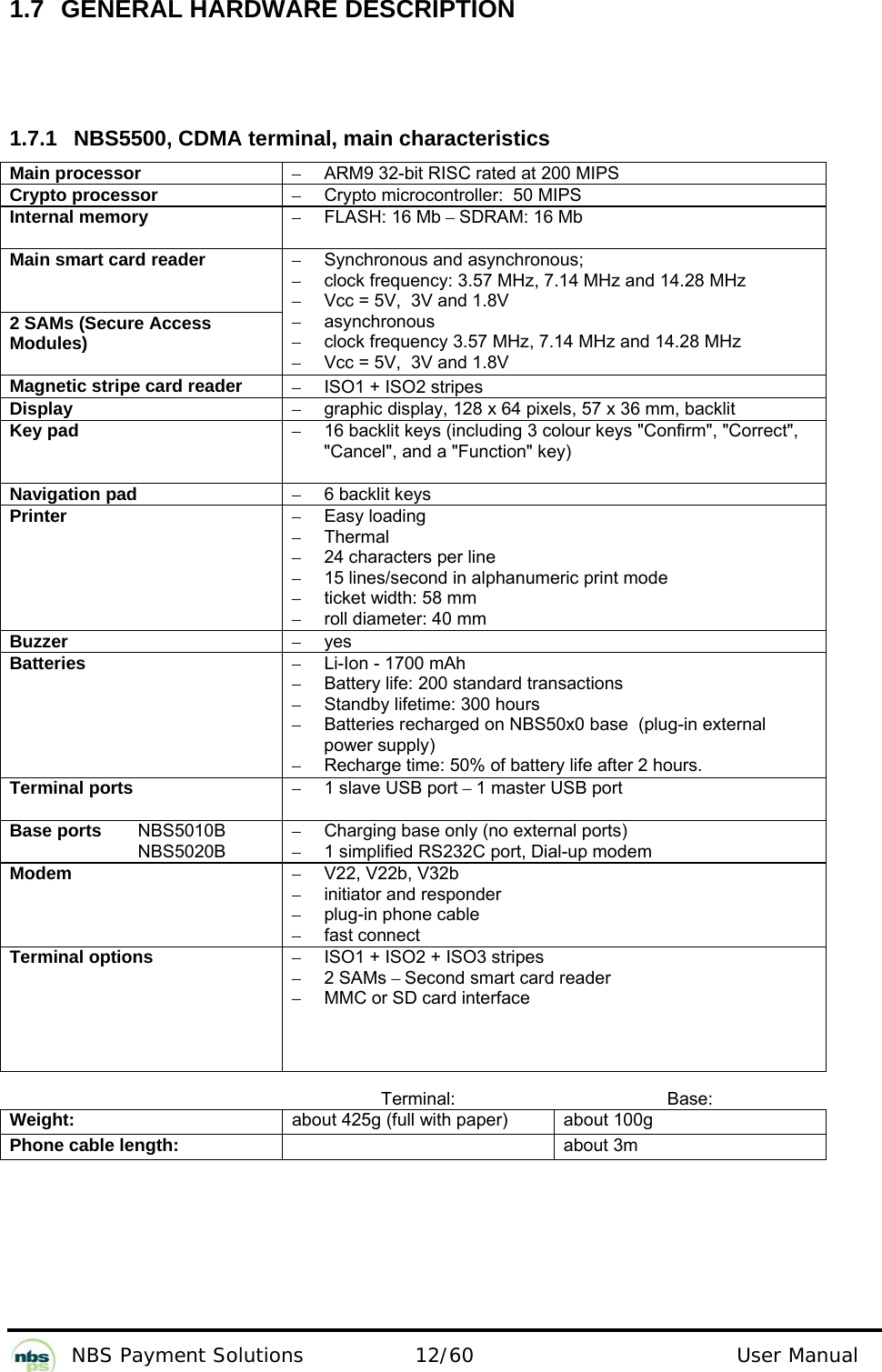           NBS Payment Solutions  12/60                                 User Manual 1.7 GENERAL HARDWARE DESCRIPTION    1.7.1  NBS5500, CDMA terminal, main characteristics  Main processor  –  ARM9 32-bit RISC rated at 200 MIPS  Crypto processor   –  Crypto microcontroller:  50 MIPS  Internal memory  – FLASH: 16 Mb – SDRAM: 16 Mb  Main smart card reader   2 SAMs (Secure Access Modules)  –  Synchronous and asynchronous;   –  clock frequency: 3.57 MHz, 7.14 MHz and 14.28 MHz  –  Vcc = 5V,  3V and 1.8V  – asynchronous  –  clock frequency 3.57 MHz, 7.14 MHz and 14.28 MHz  –  Vcc = 5V,  3V and 1.8V  Magnetic stripe card reader  –  ISO1 + ISO2 stripes  Display  –  graphic display, 128 x 64 pixels, 57 x 36 mm, backlit  Key pad  –  16 backlit keys (including 3 colour keys &quot;Confirm&quot;, &quot;Correct&quot;, &quot;Cancel&quot;, and a &quot;Function&quot; key)  Navigation pad  –  6 backlit keys  Printer  – Easy loading  – Thermal  –  24 characters per line  –  15 lines/second in alphanumeric print mode  –  ticket width: 58 mm  –  roll diameter: 40 mm  Buzzer  – yes  Batteries   –  Li-Ion - 1700 mAh  –  Battery life: 200 standard transactions  –  Standby lifetime: 300 hours  –  Batteries recharged on NBS50x0 base  (plug-in external power supply)   –  Recharge time: 50% of battery life after 2 hours.   Terminal ports  –  1 slave USB port – 1 master USB port  Base ports   NBS5010B   NBS5020B  –  Charging base only (no external ports) –  1 simplified RS232C port, Dial-up modem Modem  – V22, V22b, V32b  –  initiator and responder  –  plug-in phone cable  –  fast connect   Terminal options  –  ISO1 + ISO2 + ISO3 stripes  – 2 SAMs – Second smart card reader  –  MMC or SD card interface    Terminal: Base: Weight:  about 425g (full with paper)  about 100g Phone cable length:   about 3m   