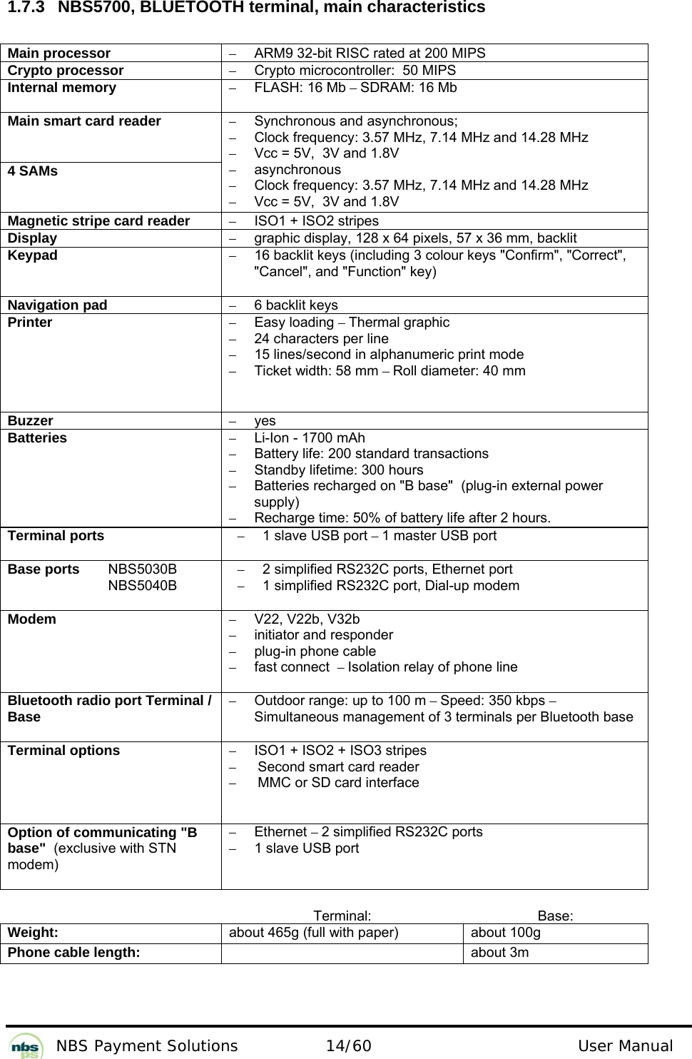           NBS Payment Solutions  14/60                                 User Manual  1.7.3  NBS5700, BLUETOOTH terminal, main characteristics  Main processor  –  ARM9 32-bit RISC rated at 200 MIPS  Crypto processor   –  Crypto microcontroller:  50 MIPS  Internal memory  – FLASH: 16 Mb – SDRAM: 16 Mb  Main smart card reader   4 SAMs  –  Synchronous and asynchronous;   –  Clock frequency: 3.57 MHz, 7.14 MHz and 14.28 MHz  –  Vcc = 5V,  3V and 1.8V  – asynchronous  –  Clock frequency: 3.57 MHz, 7.14 MHz and 14.28 MHz  –  Vcc = 5V,  3V and 1.8V  Magnetic stripe card reader  –  ISO1 + ISO2 stripes  Display  –  graphic display, 128 x 64 pixels, 57 x 36 mm, backlit  Keypad  –  16 backlit keys (including 3 colour keys &quot;Confirm&quot;, &quot;Correct&quot;, &quot;Cancel&quot;, and &quot;Function&quot; key)  Navigation pad  –  6 backlit keys  Printer  – Easy loading – Thermal graphic   –  24 characters per line  –  15 lines/second in alphanumeric print mode  –  Ticket width: 58 mm – Roll diameter: 40 mm  Buzzer  – yes  Batteries   –  Li-Ion - 1700 mAh  –  Battery life: 200 standard transactions  –  Standby lifetime: 300 hours  –  Batteries recharged on &quot;B base&quot;  (plug-in external power supply)   –  Recharge time: 50% of battery life after 2 hours.   Terminal ports  –  1 slave USB port – 1 master USB port  Base ports   NBS5030B   NBS5040B –  2 simplified RS232C ports, Ethernet port –  1 simplified RS232C port, Dial-up modem Modem  – V22, V22b, V32b  –  initiator and responder  –  plug-in phone cable  –  fast connect  – Isolation relay of phone line  Bluetooth radio port Terminal / Base  –  Outdoor range: up to 100 m – Speed: 350 kbps – Simultaneous management of 3 terminals per Bluetooth base  Terminal options  –  ISO1 + ISO2 + ISO3 stripes  –  Second smart card reader  –  MMC or SD card interface Option of communicating &quot;B base&quot;  (exclusive with STN modem)  – Ethernet – 2 simplified RS232C ports  –  1 slave USB port   Terminal: Base: Weight:  about 465g (full with paper)  about 100g Phone cable length:   about 3m   