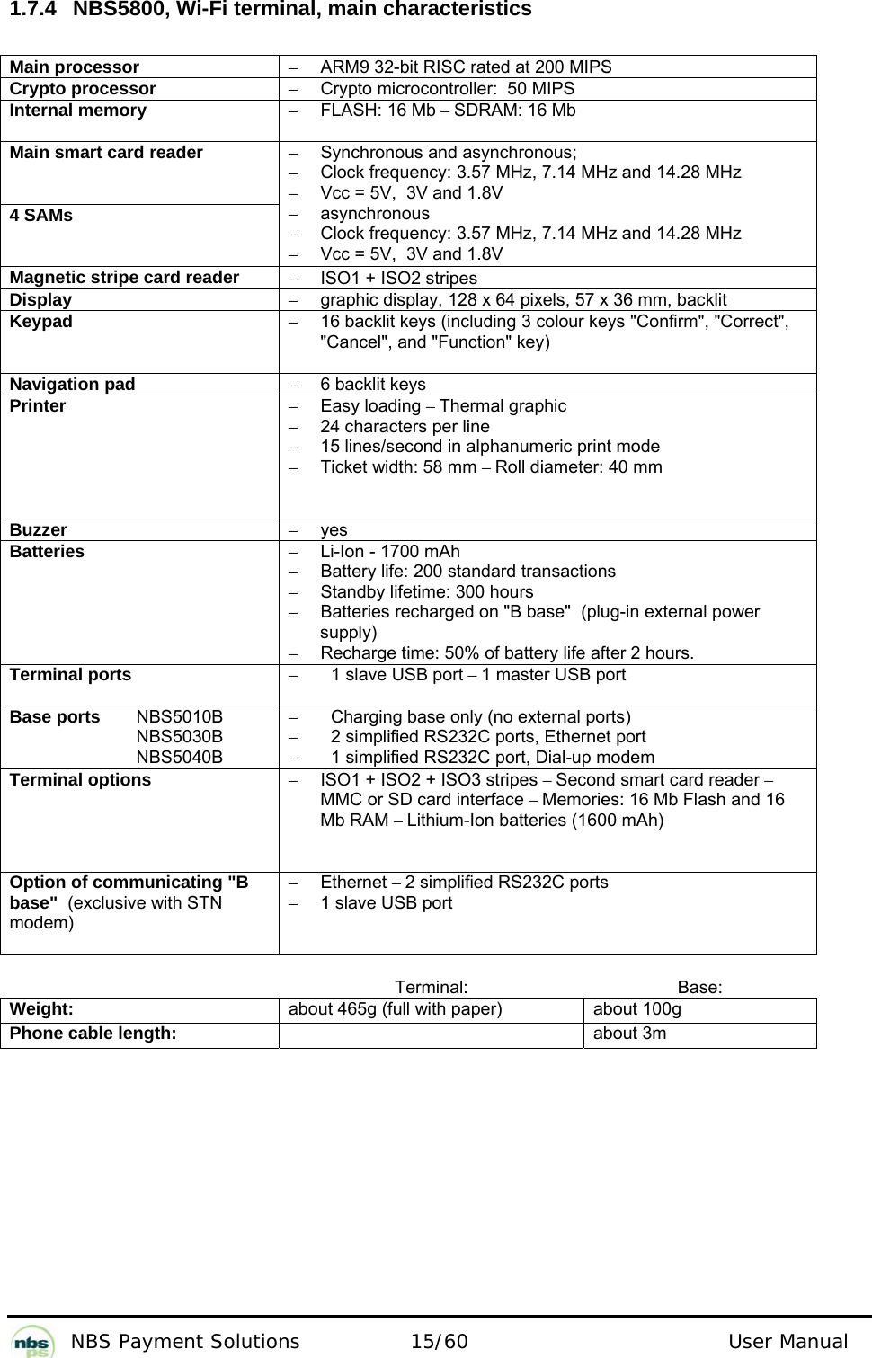           NBS Payment Solutions  15/60                                 User Manual 1.7.4  NBS5800, Wi-Fi terminal, main characteristics  Main processor  –  ARM9 32-bit RISC rated at 200 MIPS  Crypto processor   –  Crypto microcontroller:  50 MIPS  Internal memory  – FLASH: 16 Mb – SDRAM: 16 Mb  Main smart card reader   4 SAMs  –  Synchronous and asynchronous;   –  Clock frequency: 3.57 MHz, 7.14 MHz and 14.28 MHz  –  Vcc = 5V,  3V and 1.8V  – asynchronous  –  Clock frequency: 3.57 MHz, 7.14 MHz and 14.28 MHz  –  Vcc = 5V,  3V and 1.8V  Magnetic stripe card reader  –  ISO1 + ISO2 stripes  Display  –  graphic display, 128 x 64 pixels, 57 x 36 mm, backlit  Keypad  –  16 backlit keys (including 3 colour keys &quot;Confirm&quot;, &quot;Correct&quot;, &quot;Cancel&quot;, and &quot;Function&quot; key)  Navigation pad  –  6 backlit keys  Printer  – Easy loading – Thermal graphic   –  24 characters per line  –  15 lines/second in alphanumeric print mode  –  Ticket width: 58 mm – Roll diameter: 40 mm  Buzzer  – yes  Batteries   –  Li-Ion - 1700 mAh  –  Battery life: 200 standard transactions  –  Standby lifetime: 300 hours  –  Batteries recharged on &quot;B base&quot;  (plug-in external power supply)   –  Recharge time: 50% of battery life after 2 hours.   Terminal ports  –  1 slave USB port – 1 master USB port  Base ports   NBS5010B    NBS5030B   NBS5040B –  Charging base only (no external ports) –  2 simplified RS232C ports, Ethernet port –  1 simplified RS232C port, Dial-up modem Terminal options  –  ISO1 + ISO2 + ISO3 stripes – Second smart card reader – MMC or SD card interface – Memories: 16 Mb Flash and 16 Mb RAM – Lithium-Ion batteries (1600 mAh)  Option of communicating &quot;B base&quot;  (exclusive with STN modem)  – Ethernet – 2 simplified RS232C ports  –  1 slave USB port   Terminal: Base: Weight:  about 465g (full with paper)  about 100g Phone cable length:   about 3m  