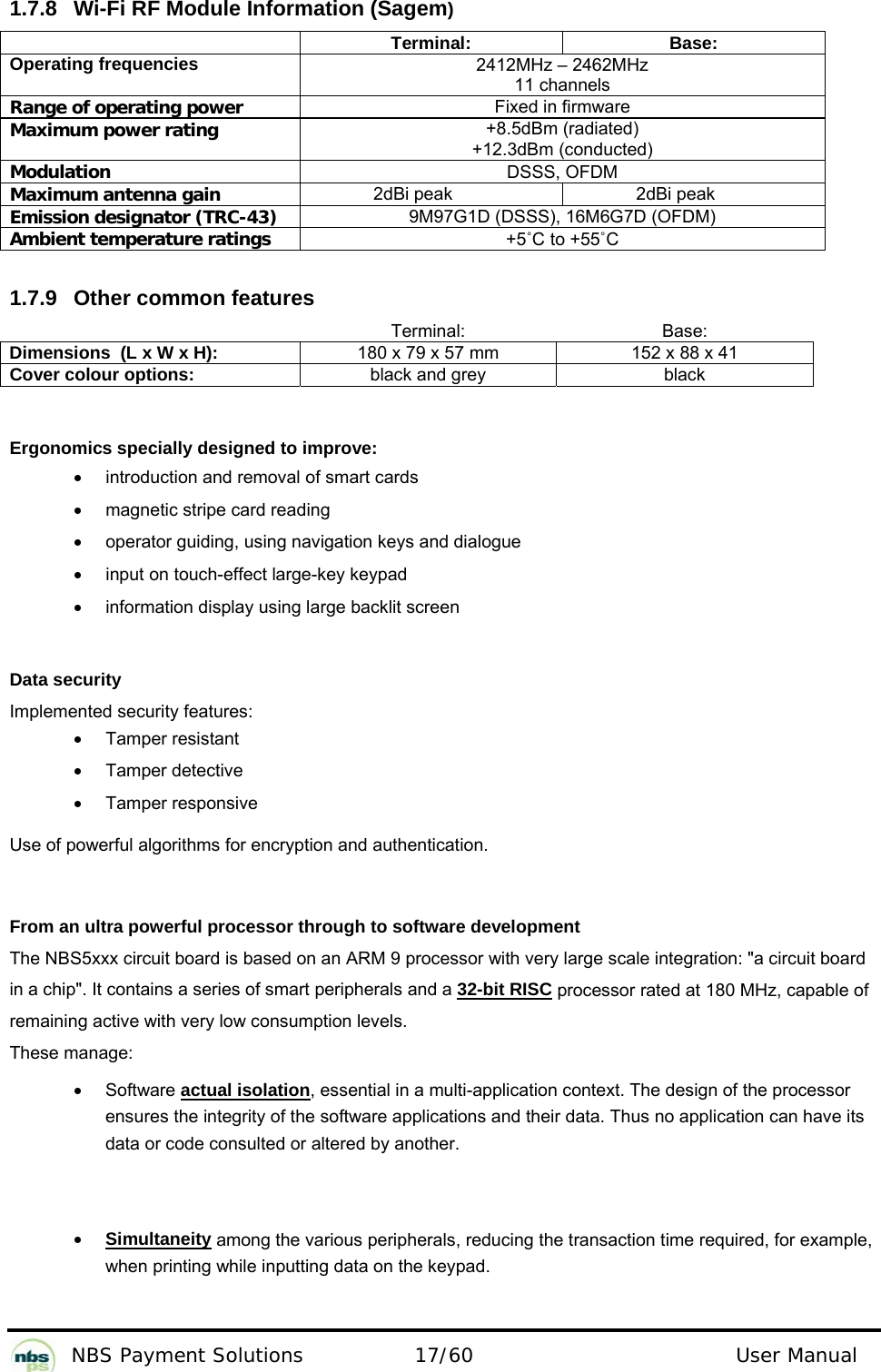           NBS Payment Solutions  17/60                                 User Manual 1.7.8  Wi-Fi RF Module Information (Sagem)  Terminal: Base: Operating frequencies  2412MHz – 2462MHz 11 channels Range of operating power Fixed in firmware Maximum power rating +8.5dBm (radiated) +12.3dBm (conducted) Modulation  DSSS, OFDM Maximum antenna gain 2dBi peak  2dBi peak Emission designator (TRC-43)   9M97G1D (DSSS), 16M6G7D (OFDM) Ambient temperature ratings +5˚C to +55˚C  1.7.9  Other common features     Terminal: Base: Dimensions  (L x W x H):  180 x 79 x 57 mm  152 x 88 x 41 Cover colour options:  black and grey  black   Ergonomics specially designed to improve:  •  introduction and removal of smart cards  •  magnetic stripe card reading  •  operator guiding, using navigation keys and dialogue •  input on touch-effect large-key keypad  •  information display using large backlit screen   Data security  Implemented security features:   •  Tamper resistant  •  Tamper detective  • Tamper responsive  Use of powerful algorithms for encryption and authentication.   From an ultra powerful processor through to software development  The NBS5xxx circuit board is based on an ARM 9 processor with very large scale integration: &quot;a circuit board in a chip&quot;. It contains a series of smart peripherals and a 32-bit RISC processor rated at 180 MHz, capable of  remaining active with very low consumption levels.   These manage:  • Software actual isolation, essential in a multi-application context. The design of the processor ensures the integrity of the software applications and their data. Thus no application can have its data or code consulted or altered by another.     • Simultaneity among the various peripherals, reducing the transaction time required, for example, when printing while inputting data on the keypad.    