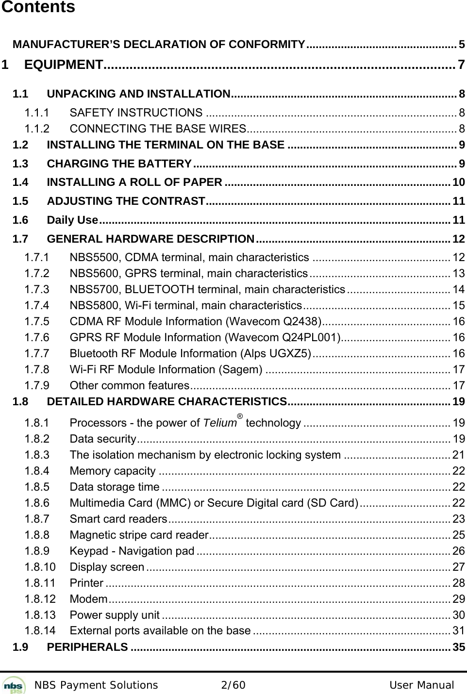           NBS Payment Solutions  2/60                                 User Manual  Contents  MANUFACTURER’S DECLARATION OF CONFORMITY................................................5 1 EQUIPMENT...............................................................................................7 1.1 UNPACKING AND INSTALLATION........................................................................8 1.1.1 SAFETY INSTRUCTIONS ................................................................................ 8 1.1.2 CONNECTING THE BASE WIRES................................................................... 8 1.2 INSTALLING THE TERMINAL ON THE BASE ......................................................9 1.3 CHARGING THE BATTERY....................................................................................9 1.4 INSTALLING A ROLL OF PAPER ........................................................................10 1.5 ADJUSTING THE CONTRAST..............................................................................11 1.6 Daily Use................................................................................................................11 1.7 GENERAL HARDWARE DESCRIPTION..............................................................12 1.7.1 NBS5500, CDMA terminal, main characteristics ............................................ 12 1.7.2 NBS5600, GPRS terminal, main characteristics ............................................. 13 1.7.3 NBS5700, BLUETOOTH terminal, main characteristics ................................. 14 1.7.4 NBS5800, Wi-Fi terminal, main characteristics............................................... 15 1.7.5 CDMA RF Module Information (Wavecom Q2438)......................................... 16 1.7.6 GPRS RF Module Information (Wavecom Q24PL001)................................... 16 1.7.7 Bluetooth RF Module Information (Alps UGXZ5)............................................ 16 1.7.8 Wi-Fi RF Module Information (Sagem) ........................................................... 17 1.7.9 Other common features................................................................................... 17 1.8 DETAILED HARDWARE CHARACTERISTICS....................................................19 1.8.1 Processors - the power of Telium® technology ............................................... 19 1.8.2 Data security.................................................................................................... 19 1.8.3 The isolation mechanism by electronic locking system .................................. 21 1.8.4 Memory capacity ............................................................................................. 22 1.8.5 Data storage time ............................................................................................ 22 1.8.6 Multimedia Card (MMC) or Secure Digital card (SD Card)............................. 22 1.8.7 Smart card readers.......................................................................................... 23 1.8.8 Magnetic stripe card reader............................................................................. 25 1.8.9 Keypad - Navigation pad ................................................................................. 26 1.8.10 Display screen ................................................................................................. 27 1.8.11 Printer .............................................................................................................. 28 1.8.12 Modem............................................................................................................. 29 1.8.13 Power supply unit ............................................................................................ 30 1.8.14 External ports available on the base ............................................................... 31 1.9 PERIPHERALS ......................................................................................................35 