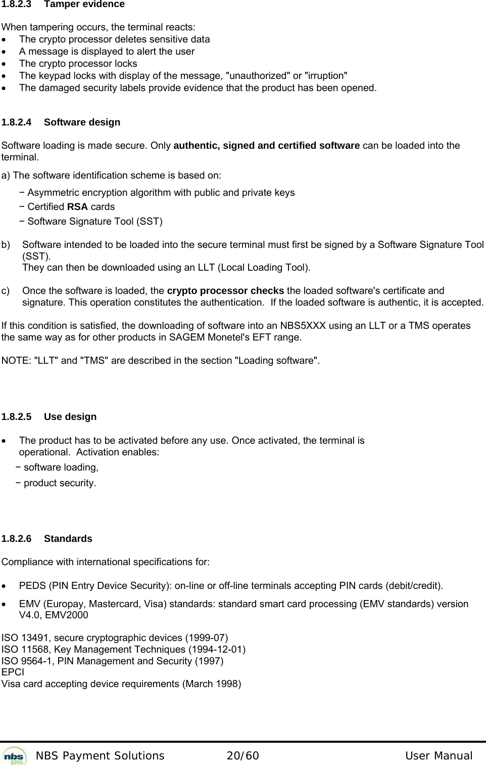           NBS Payment Solutions  20/60                                 User Manual 1.8.2.3  Tamper evidence  When tampering occurs, the terminal reacts:   •  The crypto processor deletes sensitive data   •  A message is displayed to alert the user  •  The crypto processor locks   •  The keypad locks with display of the message, &quot;unauthorized&quot; or &quot;irruption&quot;  •  The damaged security labels provide evidence that the product has been opened.    1.8.2.4  Software design  Software loading is made secure. Only authentic, signed and certified software can be loaded into the terminal.  a) The software identification scheme is based on:   − Asymmetric encryption algorithm with public and private keys  − Certified RSA cards  − Software Signature Tool (SST)   b)   Software intended to be loaded into the secure terminal must first be signed by a Software Signature Tool (SST).  They can then be downloaded using an LLT (Local Loading Tool).   c)  Once the software is loaded, the crypto processor checks the loaded software&apos;s certificate and signature. This operation constitutes the authentication.  If the loaded software is authentic, it is accepted.  If this condition is satisfied, the downloading of software into an NBS5XXX using an LLT or a TMS operates the same way as for other products in SAGEM Monetel&apos;s EFT range.   NOTE: &quot;LLT&quot; and &quot;TMS&quot; are described in the section &quot;Loading software&quot;.   1.8.2.5 Use design  •  The product has to be activated before any use. Once activated, the terminal is operational.  Activation enables:   − software loading,  − product security.   1.8.2.6 Standards  Compliance with international specifications for:   •  PEDS (PIN Entry Device Security): on-line or off-line terminals accepting PIN cards (debit/credit).   •  EMV (Europay, Mastercard, Visa) standards: standard smart card processing (EMV standards) version V4.0, EMV2000   ISO 13491, secure cryptographic devices (1999-07)   ISO 11568, Key Management Techniques (1994-12-01)  ISO 9564-1, PIN Management and Security (1997)  EPCI  Visa card accepting device requirements (March 1998)   