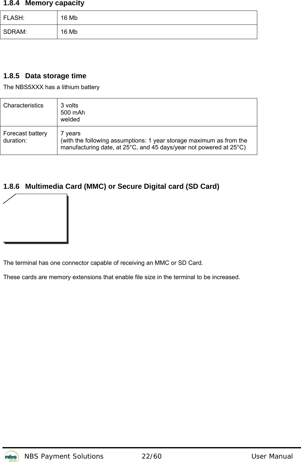           NBS Payment Solutions  22/60                                 User Manual   1.8.4 Memory capacity  FLASH: 16 Mb SDRAM: 16 Mb    1.8.5  Data storage time  The NBS5XXX has a lithium battery  Characteristics   3 volts  500 mAh welded  Forecast battery duration:  7 years  (with the following assumptions: 1 year storage maximum as from the manufacturing date, at 25°C, and 45 days/year not powered at 25°C)    1.8.6  Multimedia Card (MMC) or Secure Digital card (SD Card)    The terminal has one connector capable of receiving an MMC or SD Card.   These cards are memory extensions that enable file size in the terminal to be increased.     