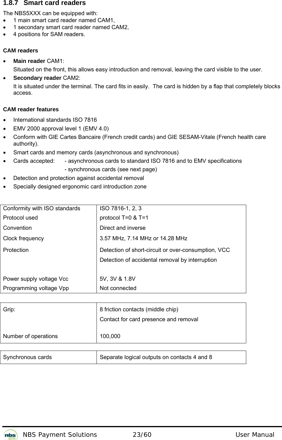           NBS Payment Solutions  23/60                                 User Manual 1.8.7  Smart card readers  The NBS5XXX can be equipped with:   •  1 main smart card reader named CAM1,   •  1 secondary smart card reader named CAM2,   •  4 positions for SAM readers.   CAM readers  • Main reader CAM1:  Situated on the front, this allows easy introduction and removal, leaving the card visible to the user.   • Secondary reader CAM2:  It is situated under the terminal. The card fits in easily.  The card is hidden by a flap that completely blocks access.    CAM reader features  •  International standards ISO 7816  •  EMV 2000 approval level 1 (EMV 4.0)   •  Conform with GIE Cartes Bancaire (French credit cards) and GIE SESAM-Vitale (French health care authority).  •  Smart cards and memory cards (asynchronous and synchronous)  •  Cards accepted:    - asynchronous cards to standard ISO 7816 and to EMV specifications   - synchronous cards (see next page)   •  Detection and protection against accidental removal  •  Specially designed ergonomic card introduction zone    Conformity with ISO standards   ISO 7816-1, 2, 3  Protocol used   protocol T=0 &amp; T=1  Convention   Direct and inverse  Clock frequency   3.57 MHz, 7.14 MHz or 14.28 MHz   Protection   Detection of short-circuit or over-consumption, VCC Detection of accidental removal by interruption     Power supply voltage Vcc   5V, 3V &amp; 1.8V  Programming voltage Vpp   Not connected    Grip:   8 friction contacts (middle chip)  Contact for card presence and removal   Number of operations   100,000    Synchronous cards  Separate logical outputs on contacts 4 and 8   
