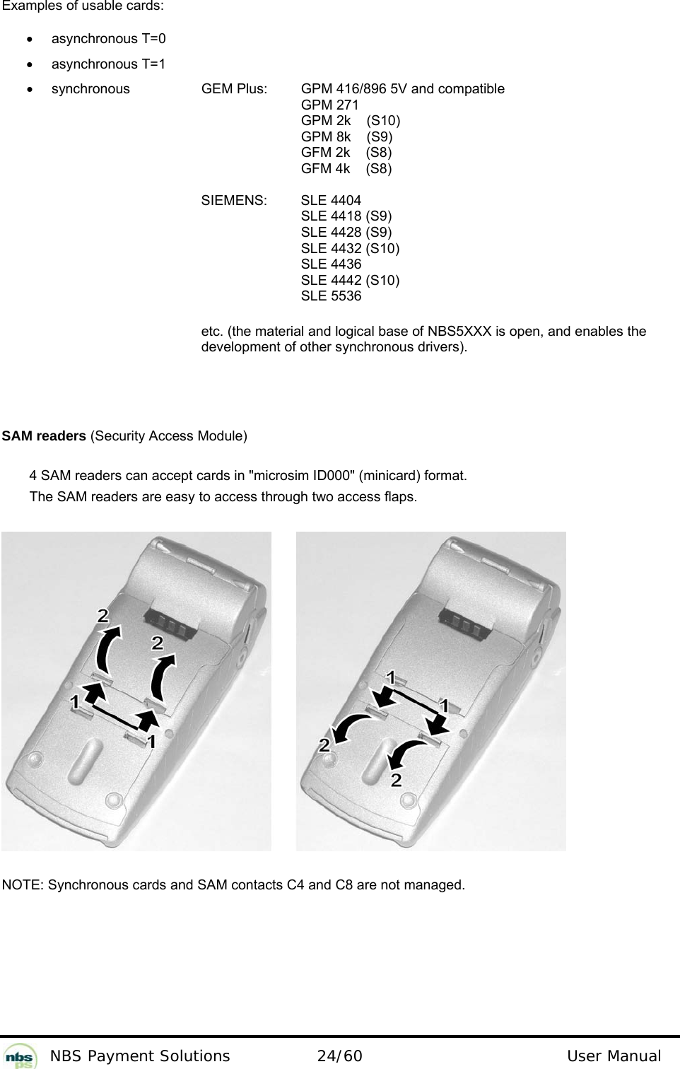          NBS Payment Solutions  24/60                                 User Manual Examples of usable cards:  • asynchronous T=0   • asynchronous T=1   •  synchronous     GEM Plus:   GPM 416/896 5V and compatible       GPM 271 GPM 2k    (S10) GPM 8k    (S9) GFM 2k    (S8) GFM 4k    (S8)  SIEMENS:   SLE 4404  SLE 4418 (S9)  SLE 4428 (S9)  SLE 4432 (S10)   SLE 4436  SLE 4442 (S10)   SLE 5536   etc. (the material and logical base of NBS5XXX is open, and enables the development of other synchronous drivers).   SAM readers (Security Access Module)  4 SAM readers can accept cards in &quot;microsim ID000&quot; (minicard) format.   The SAM readers are easy to access through two access flaps.    NOTE: Synchronous cards and SAM contacts C4 and C8 are not managed.    