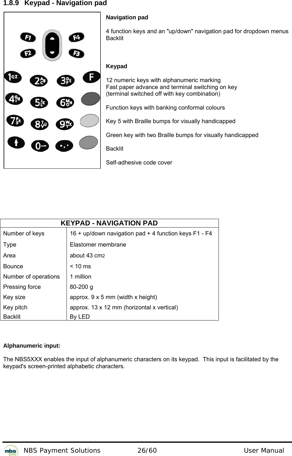           NBS Payment Solutions  26/60                                 User Manual 1.8.9  Keypad - Navigation pad  Navigation pad  4 function keys and an &quot;up/down&quot; navigation pad for dropdown menus Backlit  Keypad  12 numeric keys with alphanumeric marking  Fast paper advance and terminal switching on key   (terminal switched off with key combination)   Function keys with banking conformal colours  Key 5 with Braille bumps for visually handicapped  Green key with two Braille bumps for visually handicapped  Backlit  Self-adhesive code cover     KEYPAD - NAVIGATION PAD Number of keys   16 + up/down navigation pad + 4 function keys F1 - F4  Type   Elastomer membrane  Area   about 43 cm2  Bounce   &lt; 10 ms  Number of operations   1 million  Pressing force   80-200 g  Key size   approx. 9 x 5 mm (width x height)  Key pitch   approx. 13 x 12 mm (horizontal x vertical)  Backlit   By LED    Alphanumeric input:  The NBS5XXX enables the input of alphanumeric characters on its keypad.  This input is facilitated by the keypad&apos;s screen-printed alphabetic characters.   